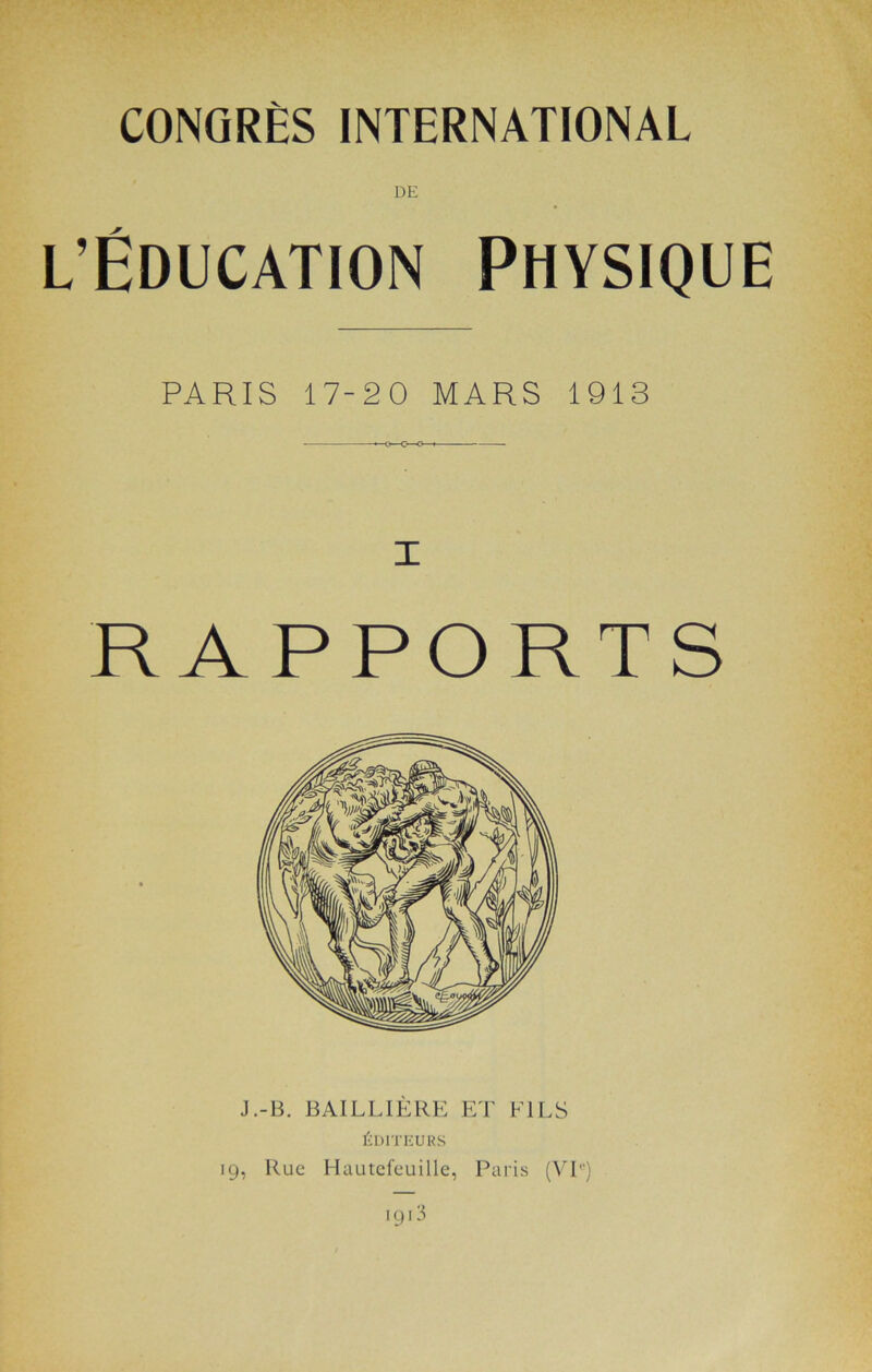 CONGRÈS INTERNATIONAL DE l’Éducation Physique PARIS 17-20 MARS 1913 RAPPORTS J.-B. BAILLIÈRE ET FILS ÉDITEURS 19, Rue Hautcfeuille, Paris (VI'')