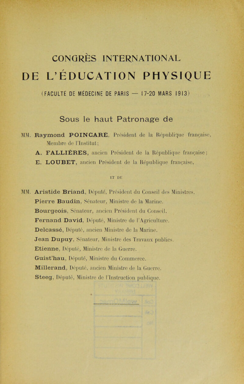 DE L’ÉDUCATION PHYSIQUE (FACULTÉ DE MEDECINE DE PARIS — 17-20 MARS 1913) Sous le haut Patronage de MM. Raymond POINCARÉ. Président de la République française, Membre de l’Institut; A. FALLIÈRES, ancien Président de la République française : E. LOUBET, ancien Président de la République française, ET DE MM. Aristide Briand, Député, Président du Conseil des Ministres. Pierre Baudin, Sénateur, Ministre de la Marine. Bourgeois, Sénateur, ancien Président du Conseil. Fernand David. Député, Ministre de P Agriculture. Delcassé, Député, ancien Ministre de la Marine. Jean Dupuy, Sénateur, Ministre des Travaux publics. Etienne. Député, Ministre de la Guerre. Guist’hau, Député, Ministre du Commerce. Millerand, Député, ancien Ministre de la Guerre. Steeg, Député, Ministre de l'Instruction publique.