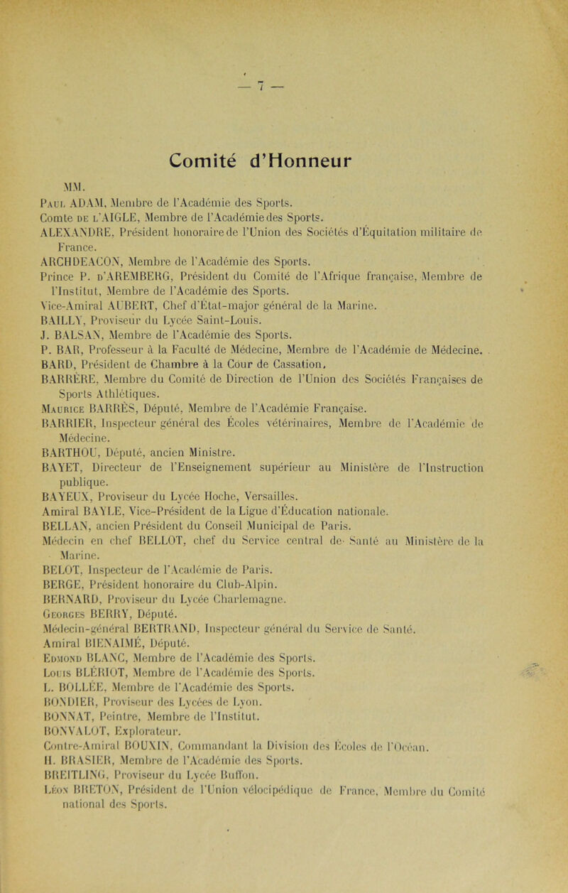 1 Comité d’Honneur MM. Paul ADAM. Membre de l’Académie des Sports. Comte de l’AIGLE. Membre de l’Académie des Sports. ALEXANDRE, Président honoraire de l’Union des Sociétés d’Équitation militaire de France. ARCUDEACON, Membre de l'Académie des Sports. Prince P. n’AREMBERG, Président du Comité de l’Afrique française, Membre de l’Institut, Membre de l’Académie des Sports. Vice-Amiral AUBERT, Chef d'Étal-major général de la Marine. BAILLY, Proviseur du Lycée Saint-Louis. J. BALS AN, Membre de l’Académie des Sports. P. BAR, Professeur à la Faculté de Médecine, Membre de l’Académie de Médecine. BARD, Président de Chambre à la Cour de Cassation. BARRÈRE, Membre du Comité de Direction de l’Union des Sociétés Françaises de Sports Athlétiques. Maurice BARRÉS, Député, Membre de l’Académie Française. BARRIER, Inspecteur général des Écoles vétérinaires, Membre de l’Académie de Médecine. BARTHOl’, Député, ancien Ministre. BAYET, Directeur de l’Enseignement supérieur au Ministère de l’Instruction publique. BAVEUX, Proviseur du Lycée Hoche, Versailles. Amiral BAYLE, Vice-Président de la Ligue d’Éducation nationale. BELLAN, ancien Président du Conseil Municipal de Paris. Médecin en chef RELLOT, chef du Service central de- Santé au Ministère de la Marine. BELOT, Inspecteur de l’Académie de Paris. BERGE, Président honoraire du Club-Alpin. BERNARD, Proviseur du Lycée Charlemagne. Georges BERRY, Député. Médecin-général BERTRAND, Inspecteur général du Service de Santé. Amiral B1ENAIME, Député. Edmond BLANC, Membre de l’Académie des Sporls. Louis BLÉRIOT, Membre de l’Académie des Sports. L. BOLLEE, Membre de l'Académie des Sporls. BONDIER, Proviseur des Lycées de Lyon. BONNAT, Peintre, Membre de l’Institut. BON VA LOT, Explorateur. Contre-Amiral BOUXIN, Commandant la Division des Ecoles de l’Océan. 11. BRASIER, Membre de l’Académie des Sports. BREITLING. Proviseur du Lycée Buffon. Léon BRETON, Président de l'Union vélocipédique de France, Membre du Comité national des Sporls.