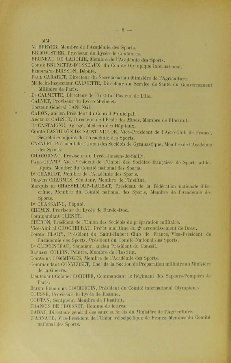 MM. V. B RE VER, Membre de l’Académie des Sports. BRIMOUSTIER, Proviseur du Lycée de Coulances. BRUNEAU DE LABORIE, Membre de l’Académie des Sports. Comte BRUNETT A-D ' US SE AUX, du Comité Olympique international. Ferdinand BUISSON, Député. Paul CABARET, Directeur du Secrétariat au Ministère de l’Agriculture. Médecin-Inspecteur CALMETTE, Directeur du Service de Santé du Gouvernement Militaire de Paris. Dr CALMETTE, Directeur de l’Institut Pasteur de Lille. CALYET, Proviseur du Lycée Michelet. Docteur Général CANONGE. CARON, ancien Président du Conseil Municipal. Adolphe CARNOT, Directeur de l’École des Mines, Membre de l’Institut. Dr CASTAIGNE, Agrégé, Médecin des Hôpitaux. Comte CASTILLON DE SAINT-VICTOR, Vice-Président de T Aéro-Club de France, Secrétaire adjoint de l’Académie des Sports. CAZALET, Président de l’Union des Sociétés de Gymnastique, Membre de l’Académie des Sports. CHACORNAC, Proviseur du Lycée Janson-de-Sailly. Paul CHAMP, Y’ice-Président de l’Union des Sociétés françaises de Sports athlé- tiques, Membre du Comité national des Sports. Dr CHARCOT, Membre de l’Académie des Sports. Francis CHARMES, Sénateur, Membre de l’Institut. Marquis de CHASSELOUP-LAUBAT, Président de la Fédération nationale d'Es- crime, Membre du Comité national des Sports, Membre de l'Académie des Sports. Dr CIIASSAING, Député. CHEMIN, Proviseur du Lycée de Bar-lc-Duc. Commandant CHENET. CHÉRON, Président de l’Union des Sociétés de préparation militaire. Vice-Amiral CIIOCHEPBAT, Préfet maritime du 2e arrondissement de Brest. Comte CLARY, Président du Saint-Hubert Club de France, Vice-Président de l'Académie des Sports, Président du Comité National des Sports. D1' CLEMENCEAU, Sénateur, ancien Président du Conseil. Raphaël COLLIN, Peintre, Membre de l’Institut. Comte de COMMENCES, Membre de l’Académie des Sports. Commandant CONYERSET, Chef de la Section de Préparation militaire au Ministère de la Guerre. Lieutenant-Colonel CORDIER, Commandant le Régiment des Sapeurs-Pompiers de Paris. Baron Pierre de COUBERTIN, Président du Comité international Olympique. HOUSSE, Proviseur du Lycée de Roanne. COUTAN, Sculpteur, Membre de l’Institut. FRANCIS UE CROISSET, Homme de lettres. DABAT, Directeur général des eaux et forêts du Ministère de l'Agriculture. D’ARNAUD, Vice-Président de l’Union vélocipédique de France, Membre du Comité