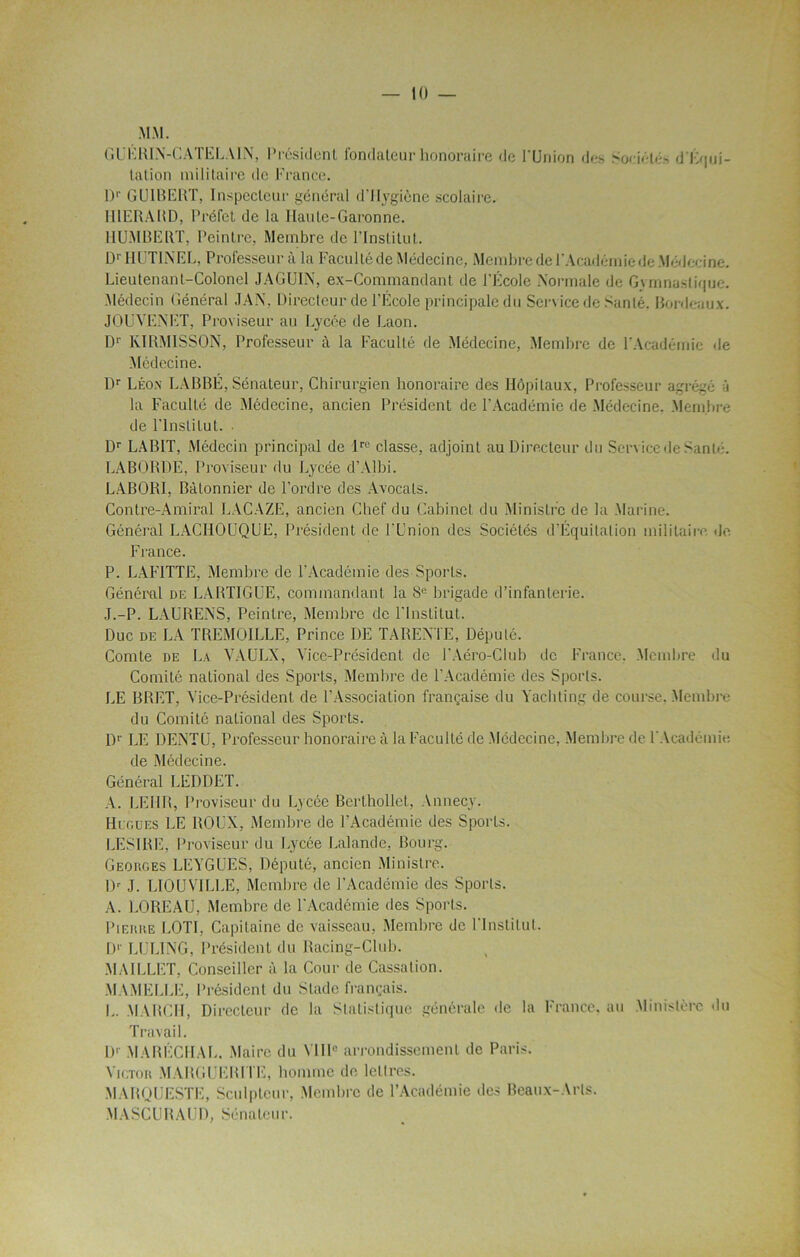 MM. GUERIN-CATELA1X, Président fondateur honoraire de l'Union do Société* d l Apji- tation militaire de France. D1' GUIBERT, Inspecteur général d’Hygiène scolaire. U1ERAHD, Préfet de la Haute-Garonne. HUMBERT, Peintre, Membre de l’Institut. DrHUTI.NEL, Professeur à la Faculté de Médecine, Membre de l'Académie de Médecine. Lieutenant-Colonel JAGUIN, ex-Commandant de l’École Normale de Gymnastique. Médecin Général JAX. Directeur de l’École principale du Service de Santé. Bordeaux. JOUYEXET, Proviseur au Lycée de Laon. D1' KÏRM1SSON, Professeur à la Faculté de Médecine, Membre de l'Académie de Médecine. Dr Léon LABBÉ, Sénateur, Chirurgien honoraire des Hôpitaux, Professeur agrégé à la Faculté de Médecine, ancien Président de l’Académie île Médecine, Membre de l’Institut. Dr LAB1T, Médecin principal de lrc classe, adjoint au Directeur du Service de Santé. LABORÜE, Proviseur du Lycée d’Albi. LABORI, Bâtonnier de l’ordre des Avocats. Contre-Amiral LACAZE, ancien Chef du Cabinet du Ministre de la Marine. Général LACHOUQUE, Président de l'Union des Sociétés d'Équitation militaire de France. P. LAFITTE, Membre de l’Académie des Sports. Général de LARTIGUE, commandant la 8e brigade d’infanterie. J.-P. LAURENS, Peintre, Membre de l'Institut. Duc de LA TREMOILLE, Prince DE TAREXTE, Député. Comte de La VAULX, Vice-Président de J’Aéro-Club de France, Membre du Comité national des Sports, Membre de l'Académie des Sports. LE BRET, Vice-Président de l’Association française du Yachting de course. Membre du Comité national des Sports. Dr LE DENTU, Professeur honoraire à la Faculté de Médecine, Membre de l'Académie de Médecine. Général LEDDET. A. LEUR, Proviseur du Lycée Berthollet, Annecy. Hcgues LE ROUX, Membre de l’Académie des Sports. LESIRE, Proviseur du Lycée Lalande, Bourg. Georges LEYGUES, Député, ancien Ministre. Dr J. LIOUVILLE, Membre de l’Académie des Sports. A. LOREAU, Membre de l'Académie des Sports. Pierre LOTI, Capitaine de vaisseau, Membre de l'Institut. D1' LULING, Président du Racing-Club. MAILLET, Conseiller à la Cour de Cassation. MAMELLE, Président du Stade français. L. MARCH, Directeur de la Statistique générale de la France, au Ministère du Travail. Dr MARÉCHAL. Maire du N IIIe arrondissement de Paris. Victor MARGUERITE, homme de lettres. MARQUESTE, Sculpteur, Membre de l’Académie des Beaux-Arts. MASCUBAUD, Sénateur.