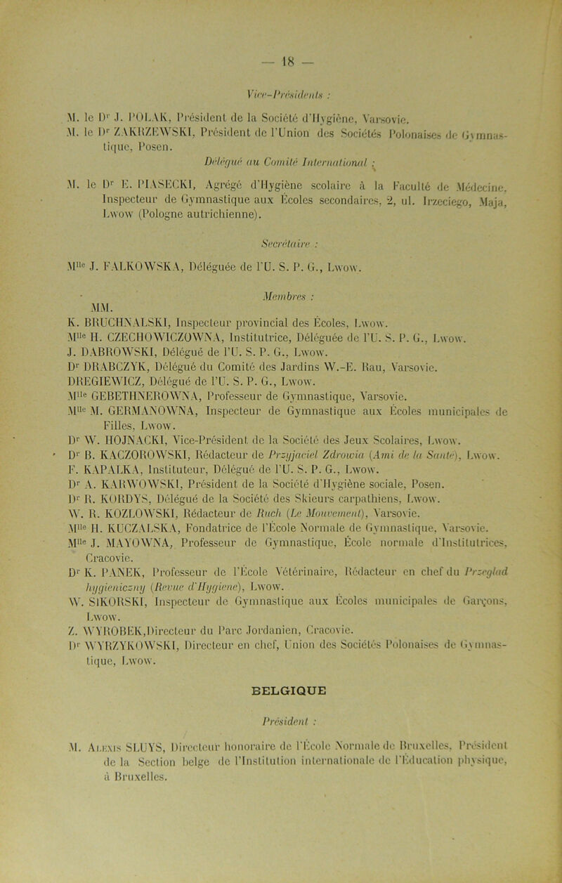 Vice-Présidents : M. le D1' J. POLAK, Président de la Société d'Hygiène, Varsovie. M. le Dr ZAKRZEWSKI, Président de l'Union des Sociétés Polonaises de Gymnas- tique, Posen. Délégué au Comité International : M. le Dr E. PIASECKI, Agrégé d'Hygiène scolaire à la Faculté de Médecine, Inspecteur de Gymnastique aux Ecoles secondaires, 2, ul. Irzeciego, Maja, Lwow (Pologne autrichienne). Secrétaire : MUe J. FALKOWSKA, Déléguée de PU. S. P. G., Lwow. Membres : MM. K. BRUCHNALSKI, Inspecteur provincial des Ecoles, Lwow. Mlle H. CZECHQWIGZOWNA, Institutrice, Déléguée de PU. S. P. G., Lwow. J. DABROWSKI, Délégué de PU. S. P. G., Lwow. Dr DRABCZYK, Délégué du Comité des Jardins W.-E. Rau, Varsovie. DREGIEWICZ, Délégué de PU. S. P. G., Lwow. Mlle GEBETHNEROWNA, Professeur de Gymnastique, Varsovie. Mlle M. GERMANOWNA, Inspecteur de Gymnastique aux Ecoles municipales de Filles, Lwow. Dr W. HOJNACKI, Vice-Président de la Société des Jeux Scolaires, Lwow. D1' B. KACZOROWSKÏ, Rédacteur de Przyjaciel Zdrowia (Ami de ta Saute). Lwow. F. KAPALKA, Instituteur, Délégué de PU. S. P. G., Lwow. Dr A. KARWOWSK1, Président de la Société d'Hygiène sociale, Posen. Dr R. KORDA’S, Délégué de la Société des Skieurs carpathiens, Lwow. W. R. KOZLOWSKI, Rédacteur de Ilitch (Le Mouvement). Varsovie. Mlle H. KUCZALSIvA, Fondatrice de l’Ecole Normale de Gymnastique, Varsovie. MUe J. MAYOWNA, Professeur de Gymnastique, École normale d'institutrices, Cracovie. Dr lv. PANEE, Professeur de PEcole Vétérinaire, Rédacteur en chef du Przeglad hygieniczny (Revue d'IIygiene), Lwow. W. SlKORSKI, Inspecteur de Gymnastique aux Écoles municipales de Garçons, Lwow. Z. WYROBEK,Directeur du Parc Jordanien, Cracovie. H1' WYRZYKOWSKI, Directeur en chef, Union des Sociétés Polonaises de Gymnas- tique, Lwow. BELGIQUE Président : M. Ai.ii.Nis SLUYS, Directeur honoraire de l'École Normale de Bruxelles, Président de la Section belge de l’Institution internationale de l'Education physique, à Bruxelles.