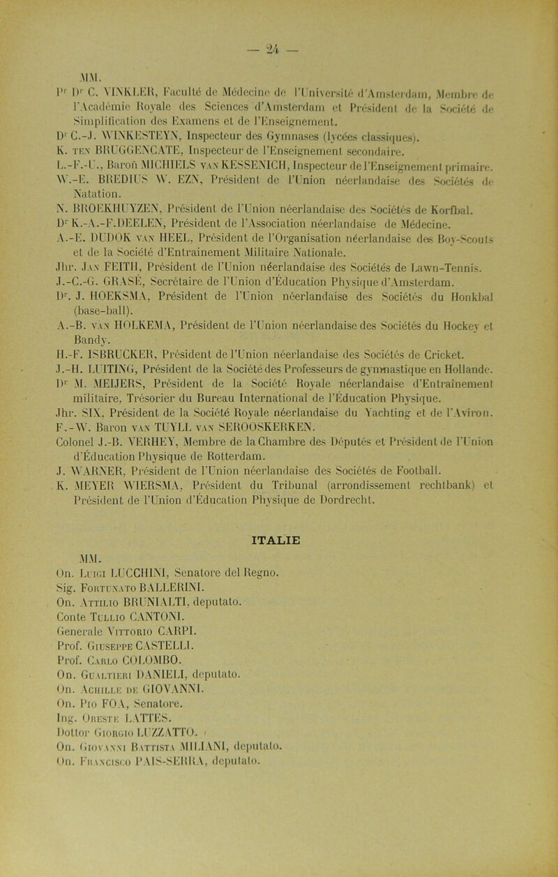 1 Dr C. VINKLER, Faculté de Médecine de l’Université d’Amsterdam, Membre d<- l'Académie Royale des Sciences d’Amsterdam et Président de la Société de Simplification des Examens et de l’Enseignement. D' C.-J. WIN'KESTEYN, Inspecteur des Gymnases (lycées classiques). K. tex BRUGGENCATE, Inspecteur de l’Enseignement secondaire. L. -F.-l ., Baron MICHIELS vax KESSENICH, Inspecteur de l'Enseignement primaire. W.-E. BREDll’S W. EZN, Président de l’Union néerlandaise des Sociétés de Natation. N. BROEIvHUYZEN, Président de l’Union néerlandaise des Sociétés de Korfbal. Dr lv.-A.-F.DEELEN, Président de P Association néerlandaise de Médecine. A.-E. DUDOK vax REEL, Président de l’Oi'ganisation néerlandaise des Boy-Scouts et de la Société d’Entraînement Militaire Nationale. Jhr. Jax FEIT1I, Président de l’Union néerlandaise des Sociétés de Lawn-Tennis. J.-C.-G. GRASÉ, Secrétaire de l’Union d’Éducation Physique d’Amsterdam. Dr. J. IiOEKSMA, Président de l’Union néerlandaise des Sociétés du Honkbal (base-bail). A.-B. vax HOLKEMA, Président de l’Union néerlandaise des Sociétés du Hockey et Bandv. H.-F. 1SBRUCKER, Président de l’Union néerlandaise des Sociétés de Cricket. J.-II. LUITING, Président de la Société des Professeurs de gymnastique en Hollande. I)1' M. MEIJERS, Président de la Société Royale néerlandaise d’Entraînement militaire, Trésorier du Bureau International de l’Education Physique. Jhr. SIX. Président de la Société Royale néerlandaise du Yachting et de l’Aviron. F.-W. Baron vax TUYLL vax SEROOSKERKEN. Colonel J .-B. VERHEY, Membre de la Chambre des Députés et Président de l’Union d’Éducation Physique de Rotterdam. J. WARNER, Président de l’Union néerlandaise des Sociétés de Football. Iv. MEYER WIERSMA, Président du Tribunal (arrondissement rechtbank) et Président de l’Union d’Éducation Physique de Dordrecht. ITALIE MM. On. Luigi LUCCHINI, Senalore del Regno. Sig. Fortuxato BALLERINE On. Attilio BRUNIALTI, deputato. Conte Tlllio CANTON!. Generale Yittorio CARPI. Prof. Giuseppe CASTELLI. Prof. Carlo COLOMBO. On. Gualtieri DANIELE deputato. On. Achille de GIOVANNI. On. Pio FOA, Senatore. Ing. O reste LATTES. Dottor Giorgio LUZZATTO. < On. Giovaxxi Battista MILIANI, deputato. On. Francisco PAIS-SERRA, deputato.