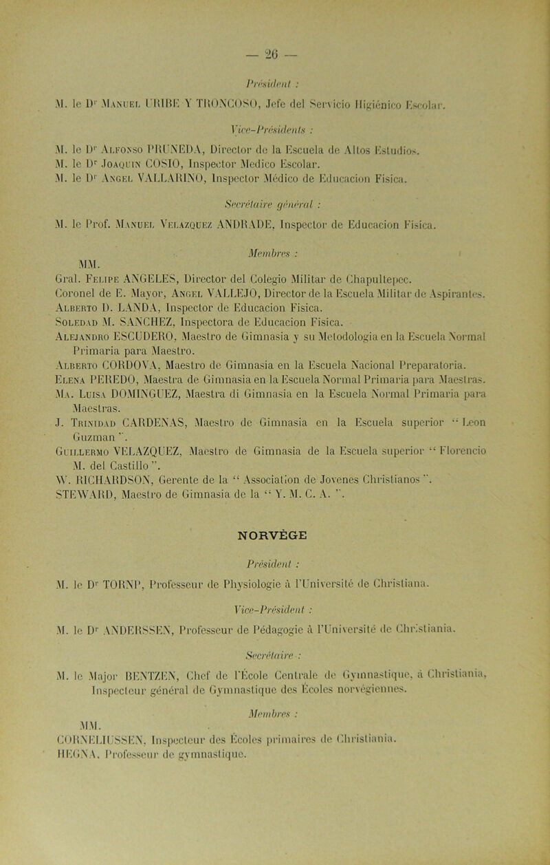 Président : .M. le l)1' .Manuel l RIRE ’l LRONCOSO, Jele del Servicio lligîénico Escolar. 1 ’ice-Prèsiden ts : M. le Dr Alkonso PRUNEDA, Direclor de la Escuela de Allos Estudios. .M. le Rr Joaquin COSIO, Inspeetor Medico Escolar. .M. le l)1' Angel VALLARINO, Inspeetor Médico de Educacion Fisica. Secrétaire général : M. le Prof. Manuel Velâzquez ANDRADE, Inspeetor de Educacion Fisica. Membres : MM. Gral. Felipe ANGELES, Direclor del Colegio Militai’ de Chapultepec. Coronel de E. Major, Angel VALLEJO, Direclor de la Escuela Militai’de Aspirantes. Alberto D. LANDA, Inspeetor de Educacion FNsica. Soledvd M. SANCHEZ, Inspectora de Educacion Fisica. Alejandro ESCüDERO, Maestro de Gimnasia y su Melodologia en la Escuela Normal Primaria para Maestro. Alberto CORDOYA, Maestro de Gimnasia en la Escuela Nacional Preparatoria. Elena PEREDO, Maestra de Gimnasia en la Escuela Normal Primaria para Maeslras. Ma. Luisa DOMINGUEZ, Maestra di Gimnasia en la Escuela Normal Primaria para Maeslras. J. Trinidad CARDENAS, Maestro de Gimnasia en la Escuela superior £- l.eon Guzman . Glillermo VELAZQUEZ, Maestro de Gimnasia de la Escuela superior Florencio M. del Castillo ”. W. RICHARDSON, Gerente de la “ Association de Jovenes Christianos . STEWARD, Maestro de Gimnasia de la “ Y. M. C. A. v. NORVÈGE Président : M. Je Dr TORNP, Professeur de Physiologie à l’Université de Ghrisliana. Vice-]1 réside ni : M. le Dr ANDERSSEN, Professeur de Pédagogie à l’Université de Christiania. Secrétaire : M. le Major BENTZEN, Chef de l'École Centrale de Gymnastique, à Christiania, Inspecteur général de Gymnastique des Ecoles norvégiennes. CORNELIUSSEN, Inspecteur des Écoles primaires de Christiania. REGNA. Professeur de gymnastique.