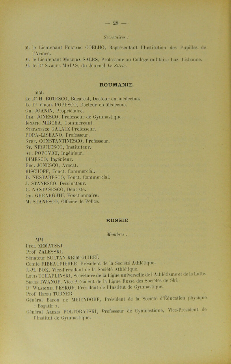 SecnHaires : M. le Lieutenant Furtado t'.OEIJIO, Représentant l'Institution des Pupilles <)•: l'Armée. M. le Lieutenant Moreira. SALES, Professeur au Collège militaire Lu/, Lisbonne. .M. le 0r Samuel MAIAS, du Journal Le Siècle. ROUMANIE MM. Le Dr H. BOTESCO, Bucarest, Docteur en médecine. Le Dr A'irgil POPESCO, Docteur en Médecine. Ou. JO AN IN, Propriétaire. Dm. JONESCO, Professeur de Gymnastique. Igxatic MIRCEA, Commerçant. Stefaxesco GALATZ Professeur. POP A-LISE A NO, Professeur. Stef. CONSTANTINESCO, Professeur. St. NEGULESCO, Instituteur. Al. POPOVICI, Ingénieur. DIMESCO, Ingénieur. Eug. JONESCO, Avocat. BISC110FF, Fonct, Commercial. D. NESTARESCO, Fonct. Commercial. J. STANESCO, Dessinateur. C. NASTASESCO, Dentiste. Gii. GHEARGHIU, Fonctionnaire. M. STANESCO, Officier de Police. RUSSIE Membres : MM. Prof. ZEMATSKI. Prof. ZALESSK1. Sénateur SULTAN-KR1M-GLIREÏ. Comte RIBEAUPIERRE, Président de la Société Athlétique. J.-M. BOK, Vice-Président de la Société Athlétique. Lotus TC H AP LIN SKI, Secrétaire de la Ligue universelle de l'Athlétisme et de la Lutte. Serge IWANOF, Vice-Président de la Ligue Russe des Sociétés de Ski. D1’ Wladimih PESKOF, Président de l’Institut de Gymnastique. Prof. Henri TURNER. Général Baron de MEIENDOBF, Président de la Société d'Educalion physique « Bogatir ». Général Alexis POLTORATSKI, Professeur de Gymnastique, Vice-Président de l'Institut de Gymnastique.