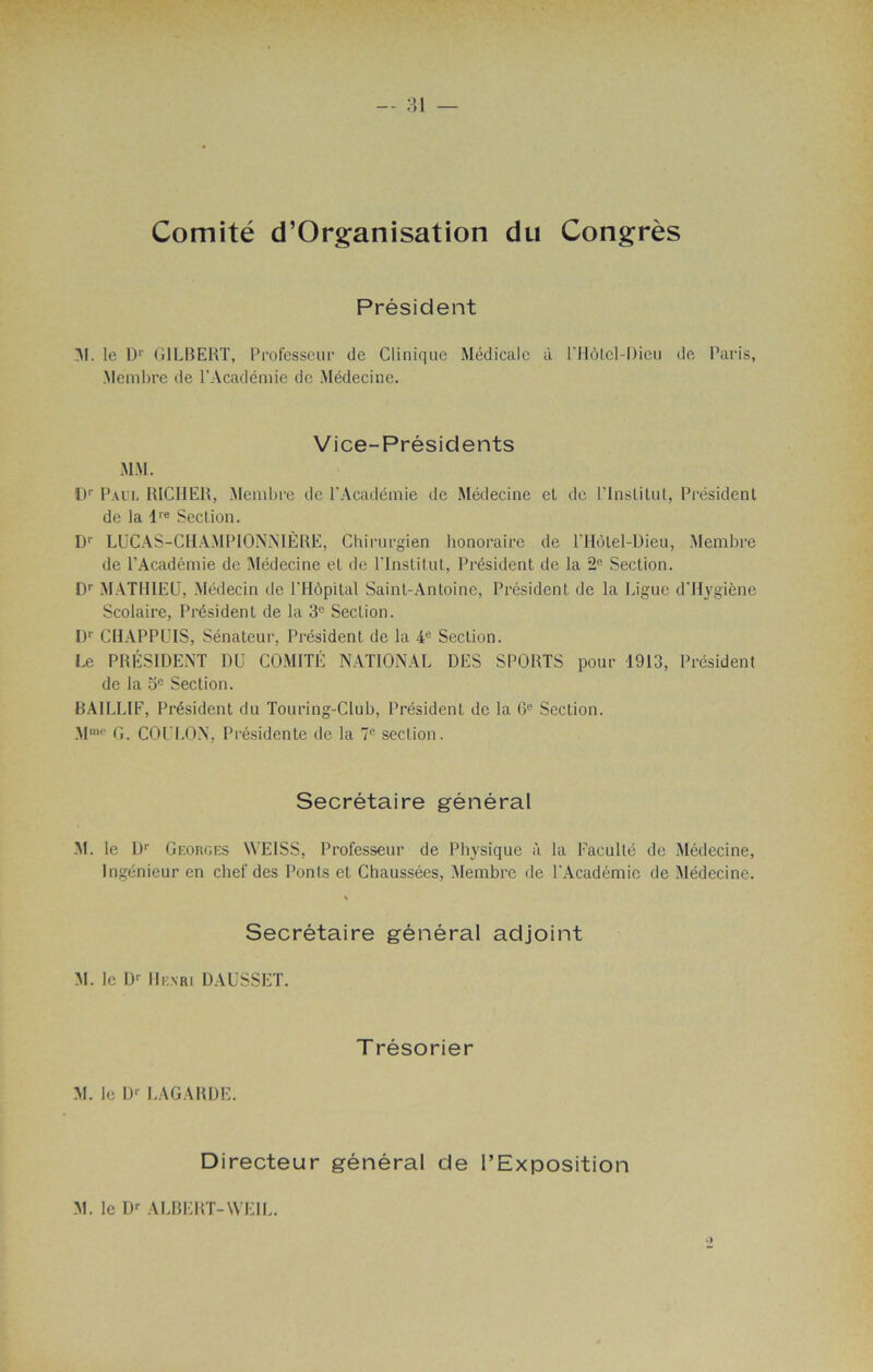 Comité d’Organisation du Congrès Président 3!. le D1' GILBERT, Professeur de Clinique Médicale à l’Hôlel-Dieu de Paris, Membre de l’Académie de Médecine. Vice-Présidents MM. D1' Paul R1CHER, Membre de l’Académie de Médecine el de l’Institut, Président de la lre Section. D1' LUCAS-CHAMPIONNIÈRE, Chirurgien honoraire de l’HôLel-Dieu, Membre de l’Académie de Médecine et de l’Institut, Président de la 2e Section. Dr MATHIEU, Médecin de l'Hôpital Saint-Antoine, Président de la Ligue d’Hygiène Scolaire, Président de la 3e Section. Dr CHAPPUIS, Sénateur, Président de la 4e Section. Le PRÉSIDENT DU COMITÉ NATIONAL DES SPORTS pour 1913, Président de la 3e Section. BAILLIF, Président du Touring-Club, Président de la 6e Section. Mme G. COULON, Présidente de la 7e section. Secrétaire général M. le Dr Georges WEISS, Professeur de Physique à la Faculté de Médecine, Ingénieur en chef des Ponts et Chaussées, Membre de l’Académie de Médecine. Secrétaire général adjoint M. le Dr Henri DAUSSET. T résorier M. le Dr LAGARDE. Directeur général de l’Exposition M. le Dr ALBERT-YVEIL.