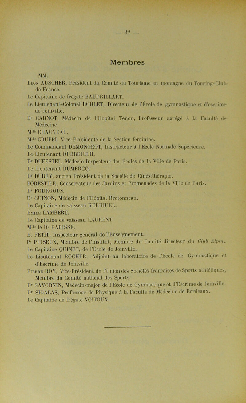 Membres MM. Léon AUSCHER, Président du Comité du Tourisme en montagne du Touring-Clul. de France. I,e Capitaine de frégate BAUDR1LLART. Le Lieutenant-Colonel BOBLET, Directeur de l'Ecole de gymnastique et d’escrirrv de Joinville. D1 CARNOT, Médecin de l'Hôpital Tenon, Professeur agrégé à la Faculté de Médecine. Mlle CHAUVEAU. MUe CRUPP1, Vice-Présidente de la Section féminine. Le Commandant DEMONGEOT, Instructeur à l'École Normale Supérieure. Le Lieutenant DUBREUILH. D1 DUFESTEL, Médecin-Inspecteur des Ecoles de la Ville de Paris. Le Lieutenant DUMERCQ. D1' DUREY, ancien Pi'ésident de la Société de Cinésithérapie. FORESTIER, Conservateur des Jardins et Promenades de la Ville de Paris. 1> FOURGOUS. D1' GUINON, Médecin de l'Hôpital Bretonneau. Le Capitaine de vaisseau KERIHUEL. Émile LAMBERT. Le Capitaine de vaisseau LAURENT. Mlle le Dr PARISSE. E. PETIT, Inspecteur général de l’Enseignement. P1 PUISEUX, Membre de l’Institut, Membre du Comité directeur du Club Alpin. Le Capitaine QUINET, de l'École de Joinville. Le Lieutenant ROCHER. Adjoint au laboratoire de l'Ecole de Gymnastique et d'Escrime de Joinville. Pierre ROY, Vice-Président de l'Union des Sociétés françaises de Sports athlétiques. Membre du Comité national des Sports. Dr SAVORNIN, Médecin-major de l’École de Gymnastique et d’Escrime de Joinville. Dr SIGALAS, Professeur de Physique à la Faculté de Médecine de Bordeaux. Le Capitaine de frégate YOITOUX.