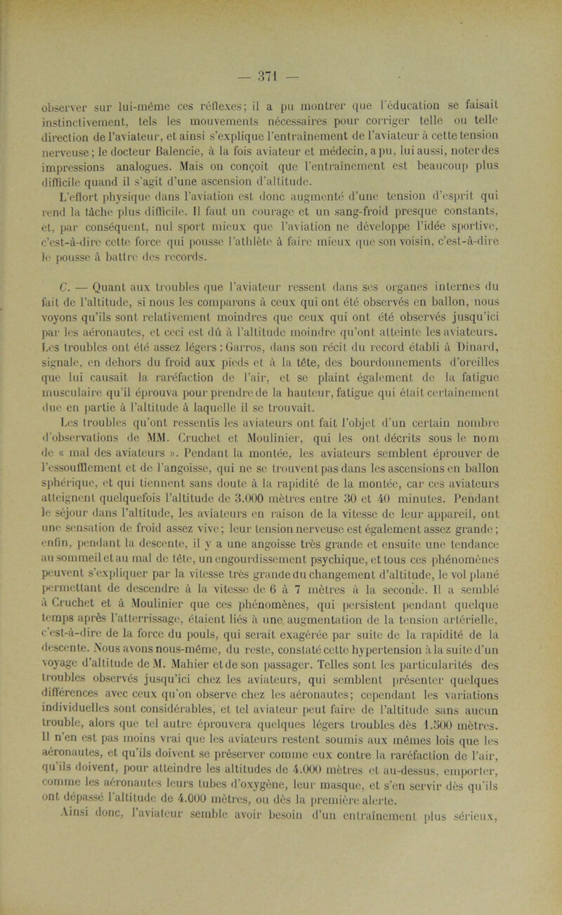 observer sur lui-même ces réflexes; il a pu montrer que l'éducation se faisait instinctivement, tels les mouvements nécessaires pour corriger telle ou telle direction de l’aviateur, et ainsi s’explique l’entraînement de l’aviateur à cette tension nerveuse; le docteur Balencie, à la fois aviateur et médecin, a pu. lui aussi, noter des impressions analogues. Mais on conçoit que l’entraînement est beaucoup plus difficile quand il s'agit d’une ascension d’altitude. L'eflort physique dans l’aviation est donc augmenté d’une tension d’esprit qui rend la tâche plus difficile. 11 faut un courage et un sang-froid presque constants, et. par conséquent, nul sport mieux que l’aviation ne développe l’idée sportive, c’est-à-dire cette force qui pousse l’athlète à faire mieux que son voisin, c’est-à-dire le pousse à battre des records. C. — Quant aux troubles que l’aviateur ressent dans ses organes internes du fait de l’altitude, si nous les comparons à ceux qui ont été observés en ballon, nous voyons qu’ils sont relativement moindres que ceux qui ont été observés jusqu’ici par les aéronautes, et ceci est dû à l’altitude moindre qu’ont atteinte les aviateurs. Les troubles ont été assez légers : Garros, dans son récit du record établi à Dinard, signale, en dehors du froid aux pieds et à la tête, des bourdonnements d’oreilles que lui causait la raréfaction de l’air, et se plaint également de la fatigue musculaire qu'il éprouva pour prendre de la hauteur, fatigue qui était certainement due en partie à l’altitude à laquelle il se trouvait. Les troubles qu’ont ressentis les aviateurs ont fait l’objet d’un certain nombre d'observations de MM. Cruchel et Moulinier, qui les ont décrits sous le nom de « mal des aviateurs ». Pendant la montée, les aviateurs semblent éprouver de l’essoutflcment et de l'angoisse, qui ne se trouvent pas dans les ascensions en ballon sphérique, et qui tiennent sans doute à la rapidité de la montée, car ces aviateurs atteignent quelquefois l’altitude de 3.000 mètres entre 30 et 40 minutes. Pendant le séjour dans l’altitude, les aviateurs en raison de la vitesse de leur appareil, ont une sensation de froid assez vive; leur tension nerveuse est également assez grande; enfin, pendant la descente, il y a une angoisse très grande et ensuite une tendance au sommeil et au mal de tête, un engourdissement psychique, et fous ces phénomènes peuvent s’expliquer par la vitesse très grande du changement d’altitude, le vol plané permettant de descendre à la vitesse de 6 à 7 mètres à la seconde. Il a semblé à Cruchet et à Moulinier que ces phénomènes, qui persistent pendant quelque temps après l’atterrissage, étaient liés à une, augmentation de la tension artérielle, c’est-à-dire de la force du pouls, qui serait exagérée par suite de la rapidité de la descente. .Nous avons nous-même, du reste, constaté cette hypertension àlasuited’un voyage d’altitude de.M. Mahier etdeson passager. Telles sont les particularités des troubles observés jusqu’ici chez les aviateurs, qui semblent présenter quelques différences avec ceux qu’on observe chez les aéronautes; cependant les variations individuelles sont considérables, et tel aviateur peut faire de l’altitude sans aucun trouble, alors que tel autre éprouvera quelques légers troubles dès 1.500 mètres. 11 n’en est pas moins vrai que les aviateurs restent soumis aux mêmes lois que les aéronautes, et qu’ils doivent se préserver comme eux contre la raréfaction de l’air, qu'ils doivent, pour atteindre les altitudes de 4.000 mètres et au-dessus, emporter, comme les aéronautes leurs tubes d oxygène, leur masque, et s’en servir dès qu'ils ont dépassé 1 altitude de 4.000 mètres, ou dès la première alerte. Ainsi donc, 1 aviateur semble avoir besoin d’un entraînement plus sérieux,