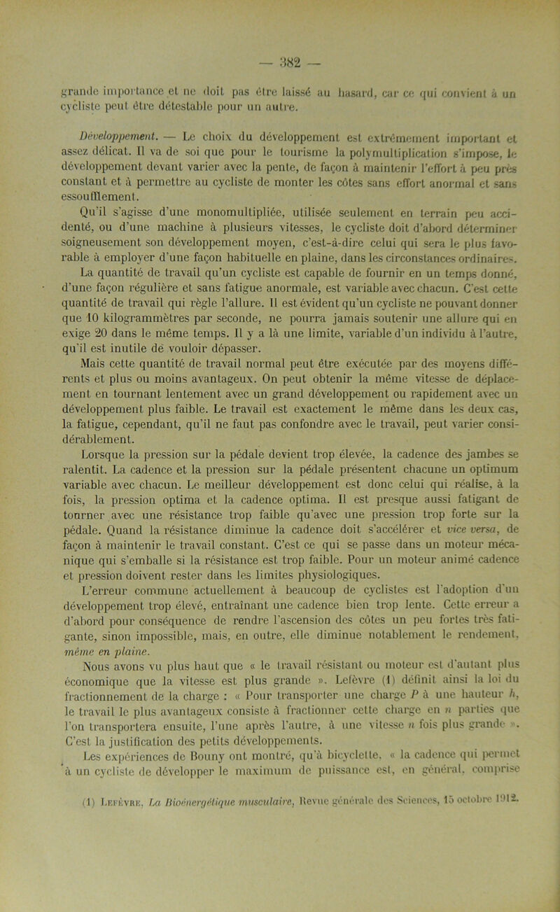 grande importance et ne doit pas être laissé au hasard, car ce qui convient à un cycliste peut être détestable pour un autre. Développement. — Le choiv du développement est extrêmement important et assez délicat. Il va de soi que pour le tourisme la poly multiplication s’impose, le développement devant varier avec la pente, de façon à maintenir l'effort à peu près constant et à permettre au cycliste de monter les côtes sans effort anormal et sans essoufflement. Qu'il s'agisse d’une monomullipliée, utilisée seulement en terrain peu acci- denté, ou d’une machine à plusieurs vitesses, le cycliste doit d’abord déterminer soigneusement son développement moyen, c’est-à-dire celui qui sera le plus favo- rable à employer d’une façon habituelle en plaine, dans les circonstances ordinaires. La quantité de travail qu’un cycliste est capable de fournir en un temps donné, d’une façon régulière et sans fatigue anormale, est variable avec chacun. C'est cette quantité de travail qui règle l’allure. Il est évident qu’un cycliste ne pouvant donner que 10 kilogrammètres par seconde, ne pourra jamais soutenir une allure qui en exige 20 dans le même temps. Il y a là une limite, variable d’un individu à l’autre, qu'il est inutile de vouloir dépasser. Mais cette quantité de travail normal peut être exécutée par des moyens diffé- rents et plus ou moins avantageux. On peut obtenir la même vitesse de déplace- ment en tournant lentement avec un grand développement ou rapidement avec un développement plus faible. Le travail est exactement le même dans les deux cas, la fatigue, cependant, qu’il ne faut pas confondre avec le travail, peut varier consi- dérablement. Lorsque la pression sur la pédale devient trop élevée, la cadence des jambes se ralentit. La cadence et la pression sur la pédale présentent chacune un optimum variable avec chacun. Le meilleur développement est donc celui qui réalise, à la fois, la pression optima et la cadence optima. Il est presque aussi fatigant de tourner avec une résistance trop faible qu’avec une pression trop forte sur la pédale. Quand la résistance diminue la cadence doit s’accélérer et vice versa, de façon à maintenir le travail constant. C’est ce qui se passe dans un moteur méca- nique qui s’emballe si la résistance est trop faible. Pour un moteur animé cadence et pression doivent rester dans les limites physiologiques. L’erreur commune actuellement à beaucoup de cyclistes est l'adoption d un développement trop élevé, entraînant une cadence bien trop lente. Cette erreur a d’abord pour conséquence de rendre l'ascension des côtes un peu fortes très fati- gante, sinon impossible, mais, en outre, elle diminue notablement le rendement. même en plaine. Nous avons vu plus haut que « le travail résistant ou moteur est d autant plus économique que la vitesse est plus grande ». Lelèvre (1) définit ainsi la loi du fractionnement de la charge : « Pour transporter une charge P à une hauteur h, le travail le plus avantageux consiste à fractionner cette charge en n parties que l’on transportera ensuite, l’une après l’autre, à une vitesse n fois plus grande . C’est la justification des petits développements. Les expériences de Bouny ont montré, qu'à bicyclette. « la cadence qui permet à un cycliste de développer le maximum de puissance est, en général, comprise (1) Lefèvre, La Bioénergélique musculaire, Revue générale des Sciences, 15 octobre 1912.