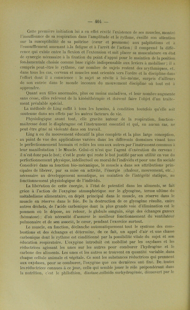 Celte première initiation lui ;i en effet révélé l’existence de ses muscles, monlr« l'insuffisance de sa respiration dans l’amplitude et le rythme, éveillé son attention sur la susceptibilité de sa poitrine (cœur et poumons) aux palpitations et à l'essoufflement amenant âJa fatigue’et à l’arrêt de l’action; il comprend la diffé- rence qui existe entre la flexion et l’extension et sait placer sa musculature en état de synergie nécessaire à la fixation du point d’appui pour le maintien delà position fondamentale choisie comme base rigide indispensable aux leviers à mobiliser: il a compris peut-être le rythme, car nombre de sujets restent des arythmiques, et. dans tous les cas, cerveau et muscles sont orientés vers l’ordre et la discipline dan- l’effort dont il a conscience : le sujet se révèle à lui-même, surpris d’ailleurs de son entrée dans le monde inconnu du mouvement discipliné où tout est à apprendre. Quant aux tilles anormales, plus ou moins maladives, et leur nombre augmente sans cesse, elles relèvent de la kinésithérapie et doivent faire l'objet d'un traite- ment préalable spécial. La méthode de Ling suffit à tous les besoins, à condition toutefois qu’elle suit soutenue dans ses effets par les autres facteurs de vie. Physiologique avant tout, elle gravite autour de la respiration, fonction- maîtresse dont le diaphragme est l'instrument essentiel et qui, en aucun cas, ne peut être gêné ni violenté dans son travail. Ling a eu du mouvement éducatif la plus complète et la plus large conception. • au point de vue des applications variées dans les différents domaines visant tou> le perfectionnement humain et reliés les uns aux autres par l'instrument commun à leur manifestation : le Muscle. Celui-ci n’est que l'agent d’exécution du cerveau : il n'est donc pas le but; c’est le geste qui reste le but justifié par son utilité en vue du perfectionnement physique, intellectuel ou moral de l'individu et pour une fin sociale Considéré dans sa fonction bio-mécanique, le muscle a dans ses attributions prin- cipales de libérer, par sa mise en activité, l’énergie (chaleur, mouvement, etc., nécessaire au développement somatique, au maintien de l’intégrité statique, au fonctionnement physiologique de l’individu. La libération de cette énergie, à l’état de potentiel dans les aliments, se fait grâce à l’action de l’oxygène atmosphérique sur le glycogène, terme ultime du métabolisme alimentaire, en dépôt principal dans le muscle, en réserve dans le muscle en réserve dans le foie. De la destruction de ce glycogène résulte, entre autres déchets, de l’acide carbonique dont la plus grande voie d'élimination est le poumon où le dépose, au retour, le globule sanguin, siège des échanges gazeux (hématose) ; d’où nécessité d’assurer le meilleur fonctionnement du ventilateur pulmonaire et de son associé, le cœur, pendant l'exercice surtout. Le muscle, en fonction, déclanche automatiquement tout le système des com- bustions et des échanges et détermine, de ce fait, un appel d air et une chasse carbonique dont le rythme est conditionné par la possibilité vitale du sujet et son éducation respiratoire. L’oxygène introduit est mobilisé par les oxydases et les réductrices agissant les unes sur les autres pour comburer l'hydrogène et le carbone des aliments. Les unes et les autres se trouvent en quantité variable dans chaque cellule animale et végétale. Ce sont les substances réductrices qui prennent aux oxydases, pour se comburer, l’oxygène que ces dernières ont fixé. De toutes les réductrices connues à. ce jour, celle qui semble jouer le rôle prépondérant dam la nutrition, c'est le philothion, diastase,colloïde surhydrogénée, découvert par le