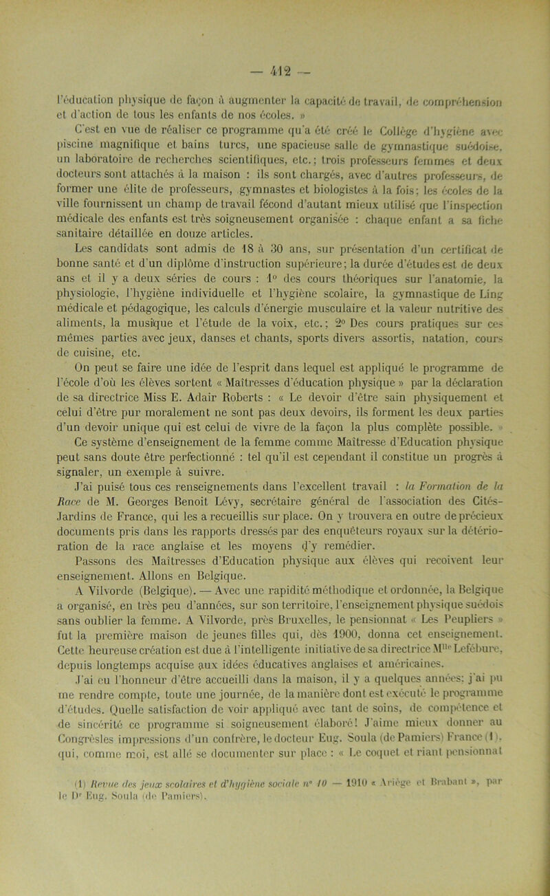 I éducation physique de façon à augmenter la capacité de travail, de compréhension et d'action de tous les enfants de nos écoles. » C'est en vue de réaliser ce programme qu'a été créé le Collège d’hygiène avec piscine magnifique et bains turcs, une spacieuse salle de gymnastique suédoise, un laboratoire de recherches scientitiques, etc.; trois professeurs femmes et deux docteurs sont attachés à la maison : ils sont chargés, avec d’autres professeurs, de former une élite de professeurs, gymnastes et biologistes à la fois: les écoles de la ville fournissent un champ de travail fécond d’autant mieux utilisé que l’inspection médicale des enfants est très soigneusement organisée : chaque enfant a sa fiche sanitaire détaillée en douze articles. Les candidats sont admis de 18 à 30 ans, sur présentation d’un certificat de bonne santé et d'un diplôme d'instruction supérieure; la durée d’études est de deux ans et il y a deux séries de cours : 1° des cours théoriques sur l'anatomie, la physiologie, l'hygiène individuelle et l'hygiène scolaire, la gymnastique de Ling médicale et pédagogique, les calculs d’énergie musculaire et la valeur nutritive des aliments, la musique et l’étude de la voix, etc. ; 2° Des cours pratiques sur ce- mêmes parties avec jeux, danses et chants, sports divers assortis, natation, cour' de cuisine, etc. On peut se faire une idée de l’esprit dans lequel est appliqué le programme de lecole d'où les élèves sortent « Maîtresses d'éducation physique » par la déclaration de sa directrice Miss E. Adair Roberts : « Le devoir d’être sain physiquement et celui d’être pur moralement ne sont pas deux devoirs, ils forment les deux parties d’un devoir unique qui est celui de vivre de la façon la plus complète possible. Ce système d’enseignement de la femme comme Maîtresse d'Education physique peut sans doute être perfectionné : tel qu'il est cependant il constitue un progrès à signaler, un exemple à suivre. J’ai puisé tous ces renseignements dans l’excellent travail : la Formation de la Race de M. Georges Benoit Lévy, secrétaire général de l'association des Cités- Jardins de France, qui les a recueillis surplace. On y trouvera en outre de précieux documents pris dans les rapports dressés par des enquêteurs royaux sur la détério- ration de la race anglaise et les moyens d'y remédier. Passons des Maîtresses d’Education physique aux élèves qui reçoivent leur enseignement. Allons en Belgique. A Vilvorde (Belgique). — Avec une rapidité méthodique et ordonnée, la Belgique a organisé, en très peu d’années, sur son territoire, l'enseignement physique suédois sans oublier la femme. A Vilvorde, près Bruxelles, le pensionnat « Les Peupliers fut la première maison de jeunes filles qui, dès 1900, donna cet enseignement. Cette heureuse création est due à l'intelligente initiative de sa directrice M0 Lefébure, depuis longtemps acquise aux idées éducatives anglaises et américaines. J'ai eu l’honneur d’être accueilli dans la maison, il y a quelques années; j'ai pu me rendre compte, toute une journée, de la manière dont est exécuté le programme d’études. Quelle satisfaction de voir appliqué avec tant de soins, de compétence et de sincérité ce programme si soigneusement élaboré! J’aime mieux donner au Congrèsles impressions d’un confrère, le docteur Eug. Soula (dePamiers) !• rance (1 . qui, comme moi, est allé se documenter sur place : « Le coquet et riant pensionnai (1) Revue <les jeux scolaires et d'hygiène sociale n° 10 — 1910 « Ariége et Brabant », par le l)r Eng. Soula (de Pamiers).