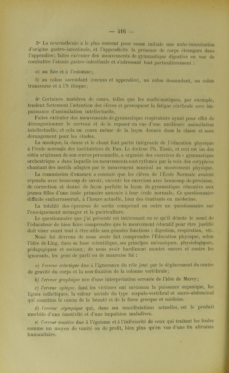 3° La neurasthénie a le plus souvent pour cause initiale une anto-intoxication d’origine gastro-intestinale, et l’appendicite la présence de corps étrangers dans l'appendice; faites exécuter des mouvements de gymnastique digestive en vue de combattre l’atonie gastro-intestinale et s’adressant tout particulièrement : o) au foie et à l’estomac: b) au colon ascendant (cæcum et appendice), au colon descendant, au colon transverse et à l’S iliaque; 4° Certaines matières de cours, telles que les mathématiques, par exemple, tendent fortement l'attention des élèves et provoquent la fatigue cérébrale avec im- puissance d’assimilation intellectuelle. Faites exécuter des mouvements de gymnastique respiratoire ayant pour effet de décongestionner le cerveau et de le reposer en vue d’une meilleure assimilation intellectuelle, et cela au cours même de la leçon donnée dans la classe et sans dérangement pour les études. La musique, la danse et le chant font partie intégrante de l'éducation physique à l’école normale des institutrices de Pau. Le docteur Ph. Tissié, et ceci est un des côtés originaux de son œuvre personnelle, a organisé des exercices de « gymnastique orchestrique » dans laquelle les mouvements sont rythmés par la voix des coryphées chantant des motifs adaptés par le mouvement musical au mouvement physique. La commission d'examen a constaté que les élèves de l'École Normale avaient répondu avec beaucoup de savoir, exécuté les exercices avec beaucoup de précision, de correction et donné de façon parfaite la leçon de gymnastique éducative aux jeunes filles d’une école primaire annexée à leur école normale. Ce questionnaire difficile embarrasserait, à l’heure actuelle, bien des étudiants en médecine. La totalité des épreuves de sortie comprend en outre un questionnaire sur l’enseignement ménager et la puériculture. Le questionnaire que j'ai présenté est intéressant en ce qu'il dénote le souci de l'éducateur de bien faire comprendre que le mouvement éducatif pour être justifié doit viser avant tout à être utile auxgrandes fonctions : digestion, respiration, etc. Nous lui devrons de nous avoir fait comprendre l’Éducation physique, selon l’idée deLing, dans sa base scientifique, ses principes mécaniques, physiologiques, pédagogiques et sociaux; de nous avoir hardiment montré envers et contre les ignorants, les gens de parti ou de mauvaise foi : ») l’erreur éclectique due à l'ignorance du rôle joué par le déplacement du centre de gravité du corps et la non-fixation de la colonne vertébrale; b) l'erreur graphique née d'une interprétation erronée de l'idée de Marey; c) l’erreur optique, dont les victimes ont méconnu la puissance organique, les lignes esthétiques, la valeur sociale du type scapulo-vertébral et sacro-abdominal qui constitue le canon de la beauté et de la force grecque et suédoise. d) Verreur olympique qui, dans ses manifestations actuelles, est le produit morbide d’une émotivité et d’une impulsion maladives. e) l’erreur émotive duc à l’égoïsme et A 1 infériorité de ceux qui traitent les foules comme un moyen de vanité ou de profit, bien plus qu en vue d une fin altruiste humanitaire.