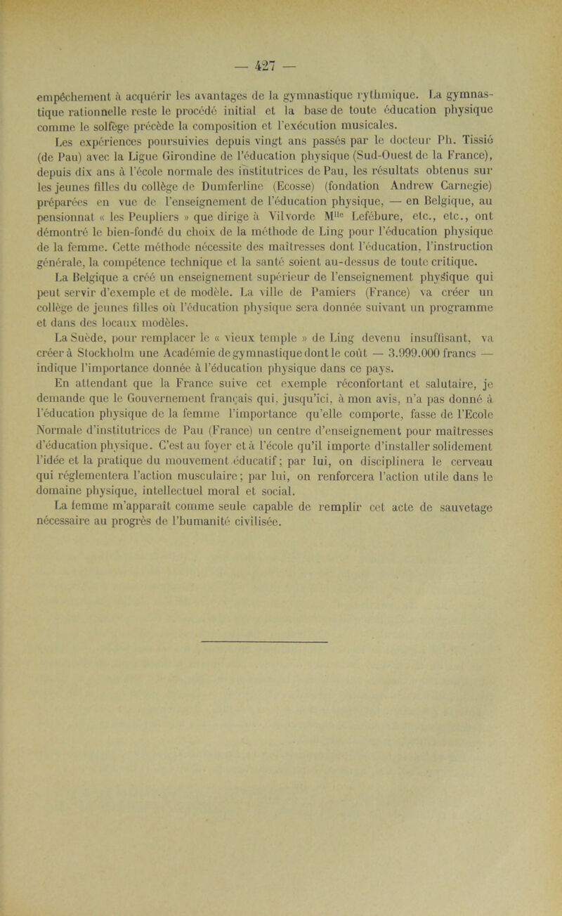 empêchement à acquérir les avantages de la gymnastique rythmique, ha gymnas- tique rationnelle reste le procédé initial et la base de toute éducation physique comme le solfège précède la composition et l’exécution musicales. Les expériences poursuivies depuis vingt ans passés par le docteur Pli. Tissié (de Pau) avec la Ligue Girondine de l’éducation physique (Sud-Ouest de la France), depuis dix ans à l'école normale des institutrices de Pau, les résultats obtenus sur les jeunes filles du collège de Dumferline (Ecosse) (fondation Andrew Carnegie) préparées en vue de l'enseignement de l’éducation physique, — en Belgique, au pensionnat « les Peupliers » que dirige à Vilvorde Mllc Lefébure, etc., etc., ont démontré le bien-fondé du choix de la méthode de Ling pour l’éducation physique de la femme. Cette méthode nécessite des maîtresses dont l’éducation, l’instruction générale, la compétence technique et la santé soient au-dessus de toute critique. La Belgique a créé un enseignement supérieur de l’enseignement physique qui peut servir d’exemple et de modèle. La ville de Pamiers (France) va créer un collège de jeunes filles où l’éducation physique sera donnée suivant un programme et dans des locaux modèles. La Suède, pour remplacer le « vieux temple » de Ling devenu insuffisant, va créera Stockholm une Académie de gymnastique dont le coût — 3.999.000 francs — indique l’importance donnée à l’éducation physique dans ce pays. En attendant que la France suive cet exemple réconfortant et salutaire, je demande que le Gouvernement français qui. jusqu’ici, à mon avis, n’a pas donné à l’éducation physique de la femme l’importance qu’elle comporte, fasse de l’Ecole Normale d’institutrices de Pau (France) un centre d’enseignement pour maîtresses d’éducation physique. C’est au foyer et à l’école qu’il importe d’installer solidement l’idée et la pratique du mouvement éducatif ; par lui, on disciplinera le cerveau qui réglementera l’action musculaire; par lui, on renforcera l’action utile dans le domaine physique, intellectuel moral et social. La lemme m’apparaît comme seule capable de remplir cet acte de sauvetage nécessaire au progrès de l’bumanité civilisée.