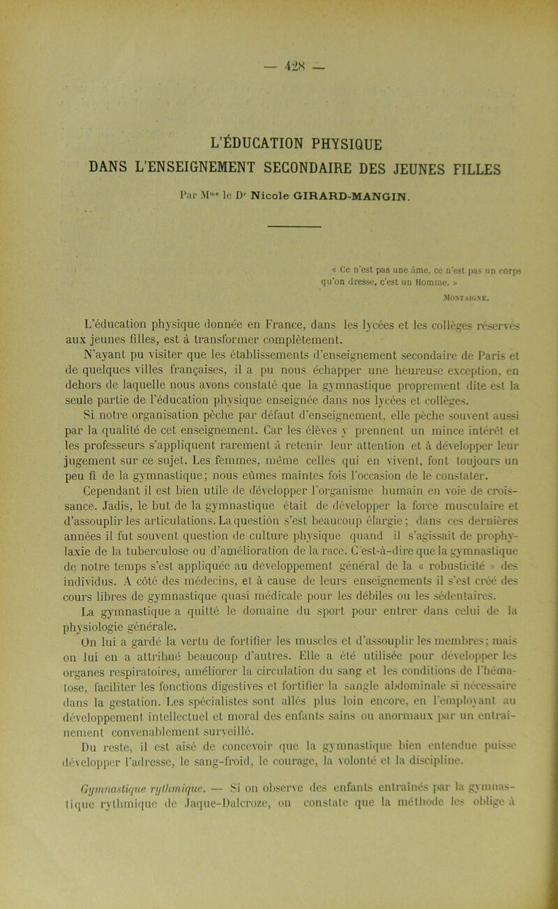 L’ÉDUCATION PHYSIQUE DANS L’ENSEIGNEMENT SECONDAIRE DES JEUNES FILLES Par Mme le Dr Nicole GIRARD-MANGIN. « Ce n’est pas une ;lme, ce n’est pas un corps qu'on dresse, c’est un Homme. » SIO.rr.UGSE. L’éducation physique donnée en France, dans les lycées et les collèges réservés aux jeunes filles, est à transformer complètement. N’ayant pu visiter que les établissements d’enseignement secondaire de Paris et de quelques villes françaises, il a pu nous échapper une heureuse exception, en dehors de laquelle nous avons constaté que la gymnastique proprement dite est la seule partie de l’éducation physique enseignée dans nos lycées et collèges. Si notre organisation pèche par défaut d’enseignement, elle pèche souvent aussi par la qualité de cet enseignement. Car les élèves \ prennent un mince intérêt et les professeurs s’appliquent rarement à retenir leur attention et à développer leur jugement sur ce sujet. Les femmes, même celles qui en vivent, font toujours un peu fi de la gymnastique ; nous eûmes maintes fois l’occasion de le constater. Cependant il est bien utile de développer l'organisme humain en voie de crois- sance. Jadis, le but de la gymnastique était de développer la force musculaire et d’assouplir les articulations. La question s’est beaucoup élargie ; dans ces dernières années il fut souvent question de culture physique quand il s’agissait de prophy- laxie de la tuberculose ou d’amélioral ion de la race. C'est-à-dire que la gymnastique de notre temps s’est appliquée au développement général de la « robusticité des individus. A côté des médecins, et à cause de leurs enseignements il s’est créé des cours libres de gymnastique quasi médicale pour les débiles ou les sédentaires. La gymnastique a quitté le domaine du sport pour entrer dans celui de la physiologie générale. On lui a gardé la vertu de fortifier les muscles et d’assouplir les membres: mais on lui en a attribué beaucoup d’autres. Elle a été utilisée pour développer les organes respiratoires, améliorer la circulation du sang et les conditions de l’héma- tose, faciliter les fonctions digestives et fortifier la sangle abdominale si nécessaire dans la gestation. Les spécialistes sont allés plus loin encore, en l'employant au développement intellectuel cl moral des enfants sains ou anormaux par un entrai- nement convenablement surveillé. Du reste, il est aisé de concevoir que la gymnastique bien entendue puisse développer l’adresse, le sang-froid, le courage, la volonté et la discipline. Gymnastique rythmique. — Si on observe des enfants entraînés par la gymnas- tique rythmique de Jaque-Dalcroze, on constate que la méthode les obligea