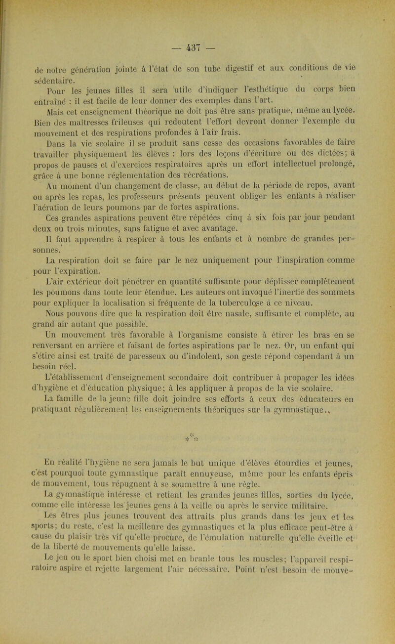 — 437 — de notre génération jointe à l’état de son tube digestif et aux conditions de vie sédentaire. Pour les jeunes Allés il sera utile d'indiquer l'esthétique du corps bien entraîné : il est facile de leur donner des exemples dans l’art. Mais cet enseignement théorique ne doit pas être sans pratique, même au lycée, bien des maîtresses frileuses qui redoutent l’effort devront donner l’exemple du mouvement et des respirations profondes à l'air frais. Dans la vie scolaire il se produit sans cesse des occasions favorables de faire travailler physiquement les élèves : lors des leçons d’écriture ou des dictées; à propos de pauses cl d’exercices respiratoires après un effort intellectuel prolongé, grâce à une bonne réglementation des récréations. Au moment d'un changement de classe, au début de la période de repos, avant ou après les repas, les professeurs présents peuvent obliger les enfants à réaliser l'aération de leurs poumons par de fortes aspirations. Ces grandes aspirations peuvent être répétées cinq à six fois par jour pendant deux ou trois minutes, sans fatigue et avec avantage. 11 faut apprendre à respirer à tous les enfants et à nombre de grandes per- sonnes. La respiration doit se faire par le nez uniquement pour l'inspiration comme pour l’expiration. L’air extérieur doit pénétrer en quantité suffisante pour déplisser complètement les poumons dans toute leur étendue. Les auteurs ont invoqué l’inertie des sommets pour expliquer la localisation si fréquente de la tuberculose à ce niveau. Nous pouvons dire que la respiration doit être nasale, suffisante et complète, au grand air autant que possible. Un mouvement très favorable à l’organisme consiste à étirer les bras en se renversant en arrière et faisant de fortes aspirations par le nez. Or, un enfant qui s’étire ainsi est traité de paresseux ou d’indolent, son geste répond cependant à un besoin réel. L’établissement d’enseignement secondaire doit contribuer à propager les idées d'hygiène et d'éducation physique; à les appliquer à propos de la vie scolaire. La famille de la jeune tille doit joindre ses efforts à ceux des éducateurs en pratiquant régulièrement les enseignements théoriques sur la gymnastique.. En réalité l'hvgiène ne sera jamais le but unique d’élèves étourdies et jeunes, c'est pourquoi toute gymnastique parait ennuyeuse, même pour les enfants épris de mouvement, tous répugnent à se soumettre à une règle. La gymnastique intéresse et retient les grandes jeunes filles, sorties du lycée, comme elle intéresse les jeunes gens à la veille ou après le service militaire. Les êtres plus jeunes trouvent des attraits plus grands dans les jeux et les sports; du reste, c’est la meilleure des gymnastiques et la plus efficace peut-être à cause du plaisir très vif qu’elle procure, de l’émulation naturelle qu’elle éveille et de la liberté de mouvements qu'elle laisse. Le jeu ou le sport bien choisi met en branle tous les muscles; l’appareil respi- ratoire aspire cl rejette largement l’air nécessaire. Point n’esl besoin de mouve-