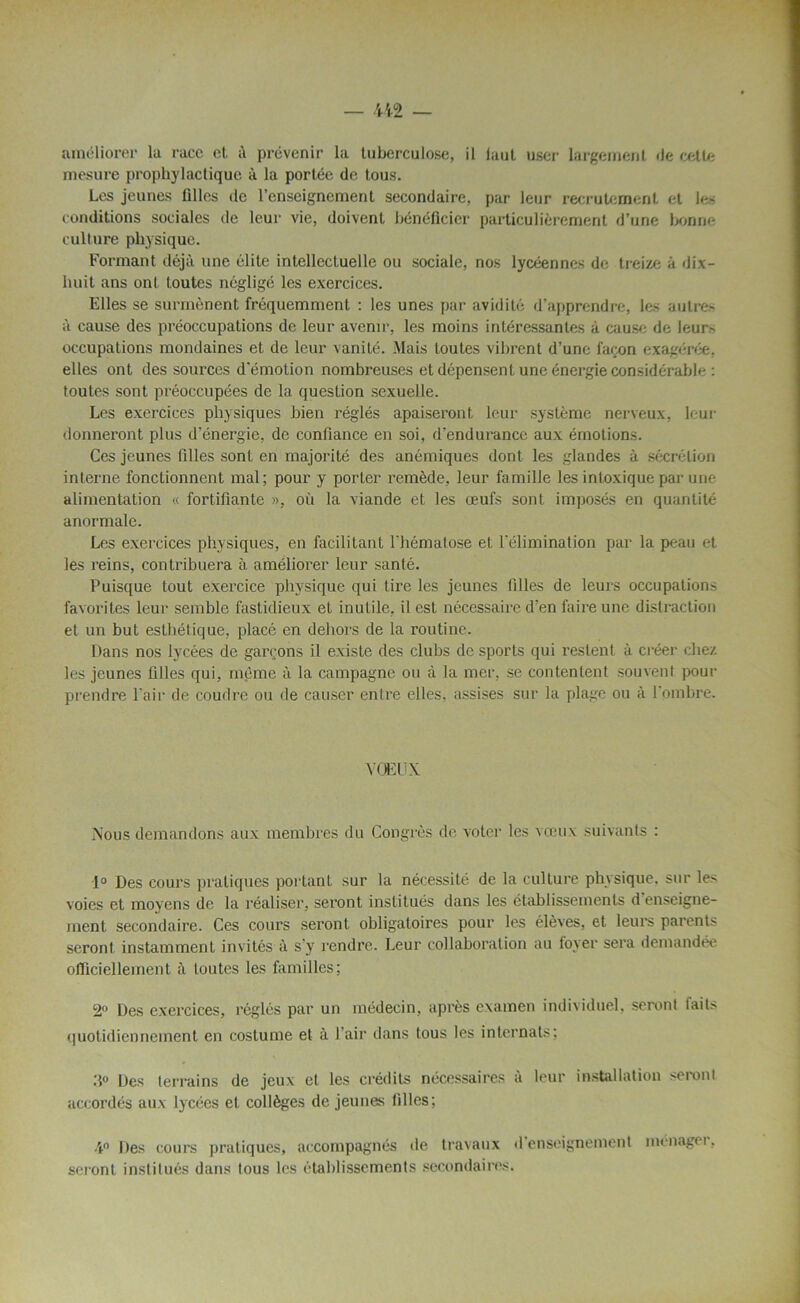 améliorer la race et à prévenir la tuberculose, il laul user largement «le cette mesure prophylactique à la portée de tous. Les jeunes filles de l’enseignement secondaire, par leur recrutement et les conditions sociales de leur vie, doivent bénéficier particulièrement d’une bonne culture physique. Formant déjà une élite intellectuelle ou sociale, nos lycéennes de treize à dix- huit ans ont toutes négligé les exercices. Elles se surmènent fréquemment : les unes par avidité d’apprendre, les autres à cause des préoccupations de leur avenir, les moins intéressantes à cause de leur> occupations mondaines et de leur vanité. Mais toutes vibrent d’une façon exagérée, elles ont des sources d'émotion nombreuses et dépensent une énergie considérable : toutes sont préoccupées de la question sexuelle. Les exercices physiques bien réglés apaiseront leur système nerveux, leur donneront plus d’énergie, de confiance en soi, d’endurance aux émotions. Ces jeunes filles sont en majorité des anémiques dont les glandes à sécrétion interne fonctionnent mal; pour y porter remède, leur famille les intoxique par une alimentation « fortifiante », où la viande et les œufs sont imposés en quantité anormale. Les exercices physiques, en facilitant l'hématose et l'élimination par la peau et les reins, contribuera à améliorer leur santé. Puisque tout exercice physique qui tire les jeunes filles de leurs occupations favorites leur semble fastidieux et inutile, il est nécessaire d’en faire une distraction et un but esthétique, placé en dehors de la routine. Dans nos lycées de garçons il existe des clubs de sports qui restent à créer chez les jeunes filles qui, même à la campagne ou à la mer, se contentent souvent pour prendre l’air de coudre ou de causer entre elles, assises sur la plage ou à l'ombre. VOEUX Nous demandons aux membres du Congrès de voter les vœux suivants : 1° Des cours pratiques portant sur la nécessité de la culture physique, sur les voies et moyens de la réaliser, seront institués dans les établissements d enseigne- ment secondaire. Ces cours seront obligatoires pour les élèves, et leurs parents seront instamment invités à s’y rendre. Leur collaboration au foyer sera demandée officiellement à toutes les familles; 2° Des exercices, réglés par un médecin, après examen individuel, seront faits quotidiennement en costume et à l’air dans tous les internats; |jes terrains de jeux et les crédits nécessaires à leur installation seront accordés aux lycées et collèges de jeunes filles; 4° Des cours pratiques, accompagnés de travaux d enseignement ménagei, seront institués dans tous les établissements secondaires.