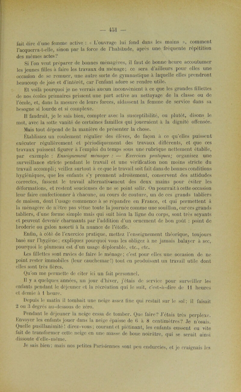 l'ail dire d'une femme active : « L’ouvrage lui fond dans les mains », comment l’acquerra-t-elle, sinon par la force de l’habitude, après une fréquente répétition des mêmes actes'.’ Si l'on veut préparer de bonnes ménagères, il faut de bonne heure accoutumer les jeunes filles à faire les travaux du ménage; ce sera d’ailleurs pour elles une occasion de se remuer, une autre sorte de gymnastique à laquelle elles prendront beaucoup de joie et d’intérêt, car l’enfant adore se rendre utile. Et voilà pourquoi je ne verrais aucun inconvénient à ce que les grandes fillettes de nos écoles primaires prissent une part active au nettoyage de la classe ou de l’école, et, dans la mesure de leurs forces, aidassent la femme de service dans sa besogne si lourde et si complexe. 11 faudrait, je le sais bien, compter a\ec la susceptibilité, ou plutôt, disons le mot, avec la sotte vanité de certaines familles qui joueraient à la dignité offensée. Mais tout dépend de la manière de présenter la chose. Établissez un roulement régulier des élèves, de façon à ce qu’elles puissent exécuter régulièrement et périodiquement des travaux différents, et que ces travaux puissent figurer à l’emploi du temps sous une rubrique nettement établie, par exemple : Enseignement ménager : — Exercices pratiques; organisez une surveillance stricte pendant le travail et une vérification non moins stricte du travail accompli; veillez surtout à ce que le travail soit fait dans de bonnes conditions hygiéniques, que les enfants s’y prennent adroitement, conservent des attidudes correctes, fassent le travail alternativemeut des deux mains pour éviter les déformations, et restent soucieuses de ne se point salir. On poinrai ta cette occasion leur faire confectionner à chacune, au cours de couture, un de ces grands tabliers de maison, dont l’usage commence à se répandre en France, et qui permettent à la ménagère de nôtre pas vêtue toute la journée comme une souillon, car ces grands tabliers, d’une forme simple mais qui suit bien la ligne du corps, sont très seyants et peuvent devenir charmants par l’addition d’un ornement de bon goût : point de broderie ou galon assorti à la nuance de l’étoffe. Enfin, à côté de l'exercice pratique, mettez l’enseignement théorique, toujours basé sur l’hygiène; expliquez pourquoi vous les obligez à ne jamais balayer à sec, pourquoi le plumeau est d'un usage déplorable, etc., etc. Les fillettes sont ravies de faire le ménage; c’est pour elles une occasion de ne point rester immobiles (leur cauchemar!) tout en produisant un travail utile dont elles sont très fières. Qu’on me permette de citer ici un fait personnel. Il y a quelques années, un jour d’hiver, j’étais de service pour surveiller les enfants pendant le déjeuner et la récréation qui le suit, c’est-à-dire de 11 heures et demie à 1 heure. Depuis le matin il tombait une neige assez line qui restait sur le sol; il faisait 2 ou 3 degrés au-dessous de zéro. Pendant le déjeuner la neige cessa de tomber. Que faire? J’étais très perplexe. Envoyer les enfants jouer dans la neige épaisse de l» à 8 centimètres? Je n’osais. Quelle pusillanimité! direz-vous; courant et piétinant, les enfants eussent eu vite fait de transformer cette neige en une masse de boue noirâtre, qui se serait ainsi dissoute d’elle-même. Je sais bien; mais nos petites Parisiennes sonl peu endurcies, et je craignais les