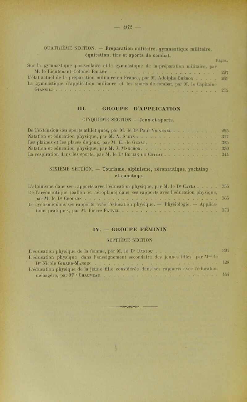 - 462 — QU AT 1(1 KM K SECTION. — Préparation militaire, gymnastique militaire, équitation, tirs et sports de combat. l'agir?. Sur la gymnastique postseolaire et la gymnastique de la préparation militaire, par M. le Lieutenant-Colonel Boulet 227 L’état actuel de la préparation militaire en France, par M. Adolphe Chkro.n 26) La gymnastique d’application militaire et les sports de combat, par M. le Capitaine Giansilj 275 III. — GROUPE D’APPLICATION CINQUIÈME SECTION. — Jeux et sports. De l’extension des sports athlétiques, par M. le Dr Paul Voivenel 295 Natation et éducation physique, par M. A. Sluys 317 Les plaines et les places de jeux, par M. H. de Genst 325 Natation et éducation physique, par M. J. Manchon 330 La respiration dans les sports, par M. le Dr Bellin du Coteau 344 SIXIÈME SECTION. — Tourisme, alpinisme, aéronautique, yachting et canotage. L’alpinisme dans ses rapports avec l’éducation physique, par M. le Dr Cayla 355 De l’aréonautique (ballon et aéroplane) dans ses rapports avec l’éducation physique, par M. le Dr Crouzox 305 Le cyclisme dans ses rapports avec l’éducation physique. — Physiologie. — Applica- tions pratiques, par M. Pierre Fauvel 373 IV. — GROUPE FÉMININ SEPTIÈME SECTION L’éducation physique de la femme, par M. le Dr Danjoü 39'i L’éducation physique dans l’enseignement secondaire des jeunes filles, par Mmt le Dr Nicole Girard-Mangin L’éducation physique de la jeune tille considérée dans ses rapports avec l’éducation ménagère, par MUe Chauveau 444 ■09G-&-