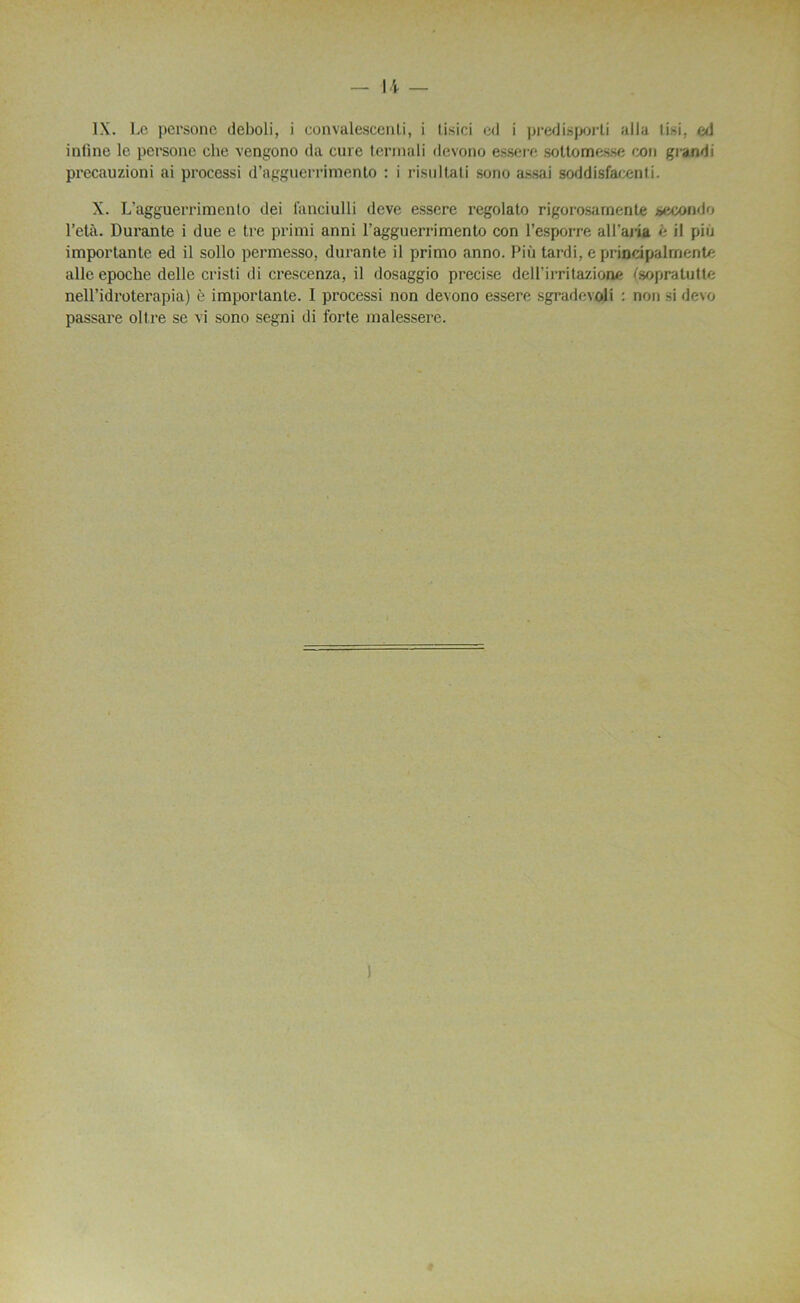 IX. Le persone deboli, i convalescenti, i tisici cil i predisporti alla tisi, ed inline le persone che vengono da cure termali devono essere soltomesse con grandi precauzioni ai processi d’agguerrimento : i risultati sono assai soddisfocenti. X. L’agguerrimenlo dei fançiulli deve essere regolato rigorosarnenle seconde l’età. Durante i due e tre primi anni ragguerrimento con l’esporre all’aria é il pin importante ed il sollo permesso, durante il primo anno. Più tardi, e principal ment/: aile epoche delle cristi di crescenza, il dosaggio précisé dell’irritazione («opratutte nell’idrotei'apia) è importante. I processi non devono essere sgradmoli : non si devo passare ollre se vi sono segni di forte malessere.