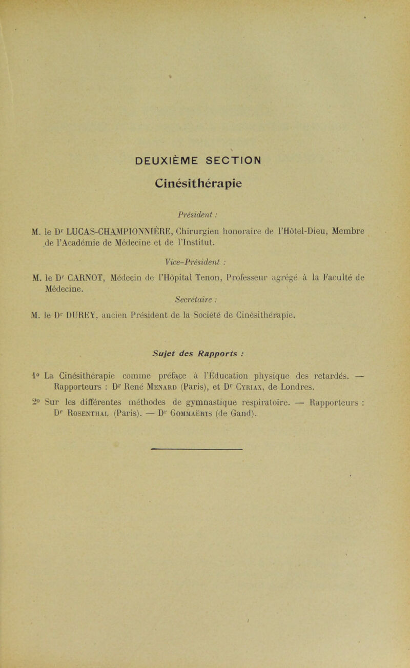 DEUXIÈME SECTION Cinésithérapie Président : M. le D1' LUCAS-CHAMPIONNIÈRE, Chirurgien honoraire de l’Hôtel-Dieu, Membre de l’Académie de Médecine et de l’Institut. Vice-Président : M. le 1> CARNOT, Médecin de l’Hôpital Tenon, Professeur agrégé à la Faculté de Médecine. Secrétaire : M. le Dr DUREY, ancien Président de la Société de Cinésithérapie. Sujet des Rapports : 1° La Cinésithérapie comme préface à l’Éducation physique des retardés. — Rapporteurs : Dr René Ménard (Paris), et Dr Cyriax, de Londres. 2° Sur les différentes méthodes de gymnastique respiratoire. — Rapporteurs : Dr Rosenthal (Paris). — Dr Gommaérts (de Gand).