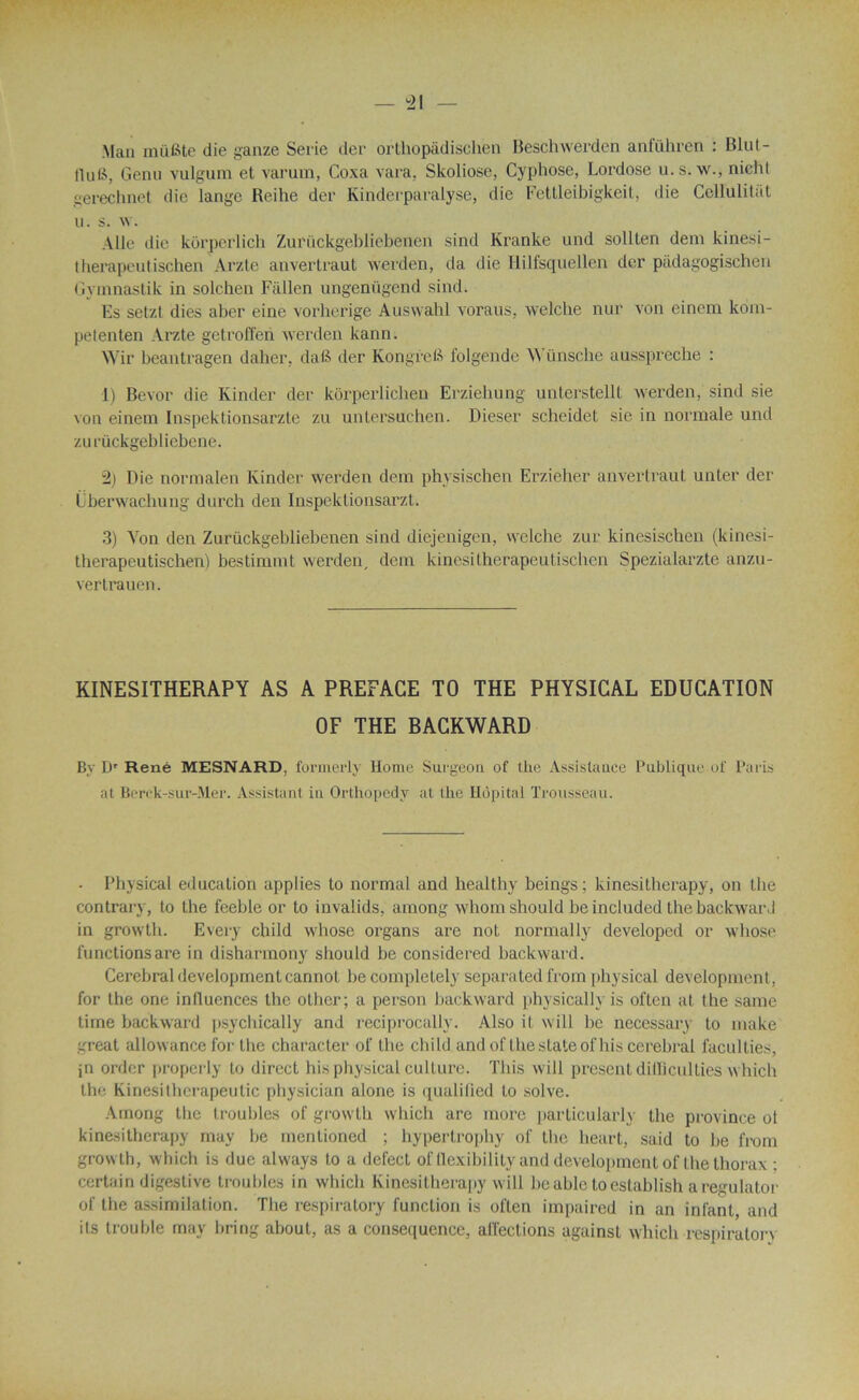 Man müfôte die ganze Sérié der orthopàdischën Beschwerden anführen : Blut- HuB, Genu vulgum et varum, Coxa vara, Skoliose, Cyphose, Lordose u.s. w., nichl gerechnet die lange Reihe der Kinderparalyse, die Fettleibigkeit, die Cellulitàt u. s. w. Aile «lie korperlich Zurückgebliebenen sind Kranke und solllen dem kinesi- therapeutischen Arzte anvertraut werden, da die Hilfsquellca der pàdagogischen Gvmnastik in solchen Fiillen ungenügend sind. Es setzt dies aber eine vorherige Auswahl voraus, welche nur von einem kom- petenten Arzte getroffeii werden kann. Wir beantragen daher, datë der Kongrefi folgende W ünsclie ausspreclie : 1) Bevor die Kinder der kôrperlichen Erziehung unterstellt werden, sind sie von einem Inspektionsarzte zu untersuchen. Dieser scheidet sie in normale und zu rückgebliebene. 2) Die normalen Kinder werden dem physischen Erzieher anvertraut unter der Überwachung durch den Inspektionsarzt. 3) Yon den Zuriickgebliebenen sind diejenigen, welche zur kinesischen (kinesi- therapeutischen) bestimmt werden, dem kinesitherapeutischen Spezialarzte anzu- vertrauen. KINESITHERAPY AS A PREFACE TO THE PHYSICAL EDUCATION OF THE BACKWARD By Dr René MESNARD, formerly Home Surgeon of the Assistance Publique of Paris at Berck-sur-Mer. Assistant in Orthopedy at the Hôpital Trousseau. . Physical éducation applies to normal and healthy beings; kinesitherapy, on the contrary, to the feeble or to invalids, among whom should be included the backwarJ in growth. Every child whose organs are not normally developed or whose functionsare in disharmony should be considered backward. Cérébral development cannot be completely séparated from physical development, for the one influences the other; a person backward physically is often at the same lime backward psychically and reciprocally. Also il will be necessary to inake great allowance for the character of the child and of the state ofhis cérébral faculties, jn order properly to direct his physical culture. This will présentdilBculties which the Kinesithcrapeutic physician alone is qualifled to solve. Among the troubles of growth which are more particularly the province ot kinesitherapy may be mentioned ; hypertrophy of the heart, said to be from growth, which is due always to a defect of llexibility and development of the thorax : certain digestive troubles in which Kinesitherapy will be able to establish a regulator of the assimilation. The respiratory function is often impaired in an infant, and its trouble may bring about, as a conséquence, affections against which respiralon