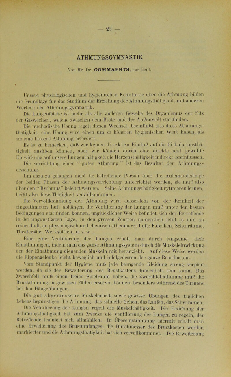 ATHMUNGSGYMNASTIK Von Ht-. Dr. GOMMAERTS, ans Geai. lînsere phvsiologischen und hygicnischen lvenntnisse über die Athmung bilden die Grundlage für das Studium dee Erzielning der Athmungsthatigkeit, mit anderen Worten: der Athmungsgymnastik. Die Lungcnflàche ist. mehr als aile anderen Gewebe des Organisions der Silz der Gaswechsel, welche zwischen dem Blute und der Aufienwelt stattfinden. Die methodisclie Cbung regelI diesen Wechsel, beeinflufit also diese Athmungs- thatigkeit, eine Cbung wird einen uni so hoheren hygienischen Wert haben, als sie eine bessere Athmung erfordert. Es isl zu bemerken, dafi wir keinen direkten Min 11 uB auf die Cirkulationsthii- tigkeit ausüben künnen, aber wir kônnen durch eine direkte und gewollte Einwirkung auf unsere Lungen thâtigkeit die Herzensthàtigkeit indirekt beeinflussen. Die verricbtung einer “ guten Athmung ” ist das Résultat der Athmungs- erziehu ng. Em dazu zu gelangen mu fi die betreffende Person über die Aufeinanderfolge der beiden Phasen der Athmungsverrichtung unterrichtet werden, sie mufi also iiber den “ Rythmus” belelirt werden. Seine Athmungsthatigkeit rytmieren lernen. heifit also diese Thâtigkeit vervollkommnen. Die Yervollkommung der Athmung wird ausserdem von der Reinheit der eingealhmeten Luft abhïmgen die Ventilierung der Lnngen mufi unter den besten Bedingungen stattfinden künnen, unglücklicher Weise beflndet sich der Betreffende in der ungünstigsten Lage, in den grossen Zentren namentlich i'ehlt es ihm an reiner Luft, an physiologisch und chemisch athembarer Luft; Fabriken, SchuLriiume, Theatersâle, Werkstâtten, u. s. w... t Eine gute Ventilierung der Lungen erhâll man durch langsame, tiefe Einalhmungen, indem man das ganze Athmungssystem durch die Muskeleinwirkung der der Einathmung dienendcn Muskeln mit heranzieht. Auf diese Weise werden die Rippengelenke leicht heweglich und infolgedessen der ganze Brustkasten. Vont Standpunkt der Ilygicne mufi jede beengende Kleidnng slreng verpont werden, da sie der Erweiterung des Brustkastens hinderlich sein kann. Das Zwerchfell mufi einen freien Spiclraum haben, die Zwerchfellathmung mufi die Brustalhmung in gewissen Fallcn ersetzen künnen, besonders wâlirend des Turnens bei den Hângeübungcn. I)ie gut, abgemessene Muskelarbeit, sowie gewisse Übungen des taglichen Lobons begünstigen die Athmung, das schnelle Gelien. das Laufen, das Schwimmen. Die Ventilierung der Lungen regell die Muskelthiitigkeit. Die Erzielning der Athmungsthatigkeit bat zum Zwecke die Ventilierung der Lungen zu regeln, der Betreffende trainiert sich allmahlicb. In Übereinstimmung hiermit erhàlt man eine Erweiterung des Brustumfanges, die Durchmesser des Brustkasten werden rnarkierter und die Athmungsthütigkeil bat sich vervollkommnet. Die Erweiterum-