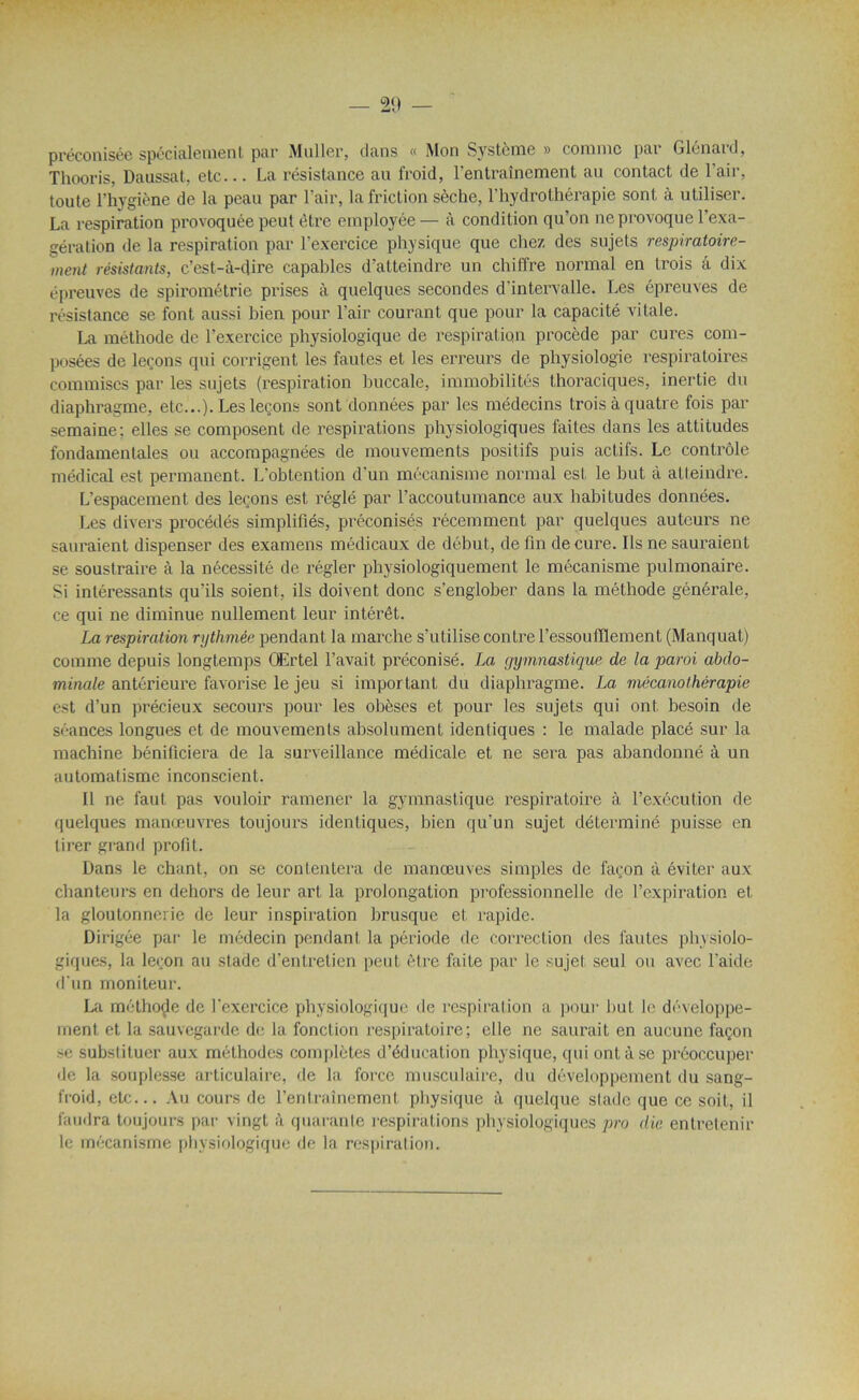 préconisée spécialement' par Muller, dans <( Mon Système » comme pai Glenaid, Thooris, Daussat, etc... La résistance au froid, l'entrainement au contact de l’air, toute l’hygiène de la peau par l'air, la friction sèche, l’hydrothérapie sont à utiliser. La respiration provoquée peut être employée— à condition qu’on ne provoque l’exa- gération de la respiration par l’exercice physique que chez des sujets respiratoire- ment résistants, c’est-à-dire capables d’atteindre un chiffre normal en trois à dix épreuves de spirométrie prises à quelques secondes d’intervalle. Les épreuves de résistance se font aussi bien pour l’air courant que pour la capacité vitale. La méthode de l’exercice physiologique de respiration procède par cures com- posées de leçons qui corrigent les fautes et les erreurs de physiologie respiratoires commises par les sujets (respiration buccale, immobilités thoraciques, inertie du diaphragme, etc...). Les leçons sont données par les médecins trois à quatre fois par semaine; elles se composent de respirations physiologiques faites dans les attitudes fondamentales ou accompagnées de mouvements positifs puis actifs. Le contrôle médical est permanent. L'obtention d'un mécanisme normal est le but à atteindre. L’espacement, des leçons est réglé par l’accoutumance aux habitudes données. Les divers procédés simplifiés, préconisés récemment par quelques auteurs ne sauraient dispenser des examens médicaux de début, de fin de cure. Ils ne sauraient se soustraire à la nécessité de régler physiologiquement le mécanisme pulmonaire. Si intéressants qu’ils soient, ils doivent donc s'englober dans la méthode générale, ce qui ne diminue nullement leur intérêt. La respiration rythmée pendant la marche s’utilise contre l’essoufflement (Manquât) comme depuis longtemps Œrtel l’avait préconisé. La gymnastique de la paroi abdo- minale antérieure favorise le jeu si important du diaphragme. La mécanothérapie est d’un précieux secours pour les obèses et pour les sujets qui ont besoin de séances longues et de mouvements absolument identiques : le malade placé sur la machine bénificiera de la surveillance médicale et ne sera pas abandonné à un automatisme inconscient. Il ne faut pas vouloir ramener la gymnastique respiratoire à l’exécution de quelques manœuvres toujours identiques, bien qu’un sujet déterminé puisse en tirer grand profit. Dans le chant, on se contentera de manœuves simples de façon à éviter aux chanteurs en dehors de leur art la prolongation professionnelle de l’expiration et la gloutonnerie de leur inspiration brusque et rapide. Dirigée par le médecin pendant la période de correction des fautes physiolo- giques, la leçon au stade d’entretien peut être faite par le sujet seul ou avec l'aide d'un moniteur. La méthode de l’exercice physiologique de respiration a pour but le développe- ment et la sauvegarde de la fonction respiratoire; elle ne saurait en aucune façon se substituer aux méthodes complètes d’éducation physique, qui ont à se préoccuper de la souplesse articulaire, de la force musculaire, du développement du sang- froid, etc... Au cours de l’entraînement physique à quelque slade que ce soit, il faudra toujours par vingt à quarante respirations physiologiques pro die entretenir le mécanisme physiologique de la respiration.