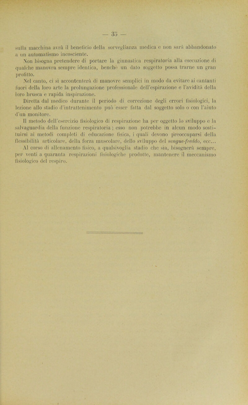 sulla maccliina avrà il benelicio délia sorveglianza medica e non sarà abbandonato a un automatismo incosciente. Non hisogna pretendere di porlare la ginnaslica respiratoria alla esecuzione di qualche manovi'a sempre idenlica, benchè un dalo soggelto possa l.rarne un gran prolit to. Nel canlo, ci si accontenterà di manovre semplici in modo da evilare ai canlanli luori délia loro acte la prolungazione professioüale dell’espirazione e l’avidità délia loro brusca e l'apida inspirazione. Diretta dal medico durante il periodo di correzione degli errori lisiologici, la lezione allô stadio d’intrattenimento puù esser latLa dal soggelto solo o eon l’aiuto d'un monitore. Il metodo dell’èsercizio fisiologico di respirazione ha per oggetto lo sviluppo e la salvaguardia délia funzione respiratoria ; esso non polrebbe in alcun modo sosli- tuirsi ai metodi completi di educazione fisica, i quali devono preoccuparsi délia flessibilità articolare, délia forza muscolare, dello sviluppo del sangue-freddo, ecc... Al corso di allenamento iisico, a qualsivoglia stadio che sia, bisognerà sempre, per venti a quaranta respirazioni lisiologiche prodotte, mantenere il meccanismo fisiologico del respiro.