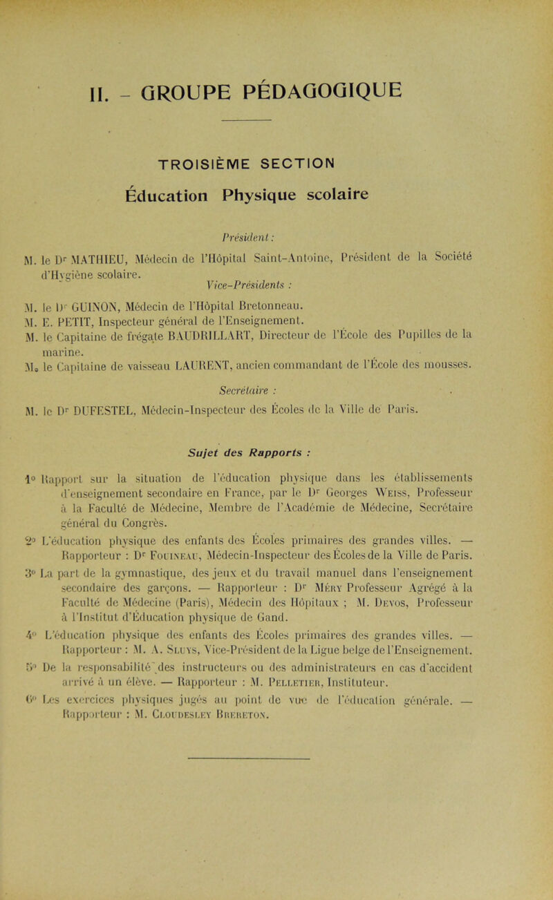 II. - GROUPE PEDAGOGIQUE TROISIÈME SECTION Éducation Physique scolaire Président : M. le Dr MATHIEU, Médecin de l’Hôpital Saint-Antoine, Président de la Société d’Hygiène scolaire. Vice-Présidents : M. le l)r GUINON, Médecin de l’Hôpital Bretonneau. M. E. PETIT, Inspecteur général de l’Enseignement. M. le Capitaine de frégate BAUDRILLART, Directeur de l’École des Pupilles de la marine. M0 le Capitaine de vaisseau LAURENT, ancien commandant de l’Ecole des mousses. Secrétaire : M. le Dr DUFESTEL. Médecin-Inspecteur des Écoles de la Ville de Paris. Sujet des Rapports : 1° Rapport sur la situation de l’éducation physique dans les établissements d’enseignement secondaire en France, par le Dr Georges Weiss, Professeur à la Faculté de Médecine, Membre de l’Académie de Médecine, Secrétaire général du Congrès. 2° L’éducation physique des enfants des Ecoles primaires des grandes villes. — Rapporteur : Dr Folineav, Médecin-Inspecteur desÉcolesde la Ville de Paris. 3° La part de la gymnastique, des jeux et du travail manuel dans l’enseignement secondaire des garçons. — Rapporteur : Dr Méry Professeur Agrégé à la Faculté de Médecine (Paris), Médecin des Hôpitaux ; M. Devos, Professeur à l’Institut d’Éducation physique de Gand. 4° L’éducation physique des enfants des Ecoles primaires des grandes villes. — Rapporteur: M. A. Sluys, Vice-Président delà Ligue belge de l’Enseignement. 5° De la responsabilité'des instructeurs ou des administrateurs en cas d’accident arrivé à un élève. — Rapporteur : M. Pelletier, Instituteur. 0° Les exercices physiques jugés au point, de vue de l’éducation générale. — Rapporteur : M. Cloudesley Brereton.