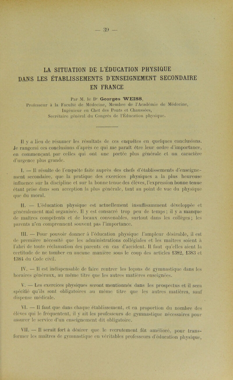 — 30 — LA SITUATION DE L'ÉDUCATION PHYSIQUE DANS LES ÉTABLISSEMENTS D’ENSEIGNEMENT SECONDAIRE EN FRANCE Par M. le D1 Georges WEISS, Professeur à la Faculté de Médecine, Membre de l’Académie de Médecine, Ingénieur en Chef des Ponts et Chaussées, Secrétaire général du Congrès de l’Éducation physique. Il y a lieu de résumer les résultats de ces enquêtes en quelques conclusions. Je rangerai ces conclusions d'après ce qui me paraît être leur ordre d'importance, en commençant par celles qui ont une portée plus générale et un caractère d’urgence plus grande. I. — Il résulte de l’enquête faite auprès des chefs d’établissements d’enseigne- ment secondaire, que la pratique des exercices physiques a la plus heureuse influence sur la discipline et sur la bonne tenue des élèves, l’expression bonne tenue étant prise dans son acception la plus générale, tant au point de vue du physique que du moral. II. — L’éducation physique est actuellement insuffisamment développée et généralement mal organisée. Il y est consacré trop peu de temps ; il y a manque de maîtres compétents et de locaux convenables, surtout dans les collèges ; les parents n’en comprennent souvent pas l’importance. III. — Pour pouvoir donner à l’éducation physique l’ampleur désirable, il est de première nécessité que les administrations collégiales et les maîtres soient à l'abri de toute réclamation des parents en cas d’accident. Il faut qu’elles aient la certitude de ne tomber en aucune manière sous le coup des articles 1382, 1383 et 1384 du Code civil. IV. — Il est indispensable de faire rentrer les leçons de gymnastique dans les horaires généraux, au même titre que les autres matières enseignées. V. — Les exercices physiques seront mentionnés dans les prospectus et il sera spécifié qu’ils sont obligatoires au même titre que les autres matières, sauf dispense médicale. VI. — Il faut que dans chaque établissement, et, en proportion du nombre des élèves qui le fréquentent, il y ait les professeurs de gymnastique nécessaires pour assurer le service d’un enseignement dit obligatoire. VIL — Il serait fort à désirer que le recrutement lut amélioré, pour trans- former les maîtres de gymnastique eu véritables professeurs d’éducation physique.