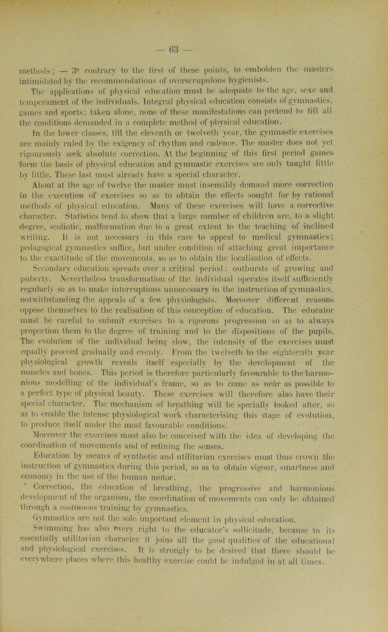 methods ; — 3° conlrary lu lhe lirsl oi’ lliese points, lo ©mbolden llie masters intimidated by lhe recommendations of overserupulous hygienists. The applications of physical éducation must he adéquate lo the âge, sexe and. tempérament of lhe individuals. Intégral physical éducation consists ol gyrnnaslics. gaines and sports; taken alone. none of these manifestations ean prétend lo fî 11 ail lhe conditions demanded in a complète method of physical éducation. In lhe lower classes, lill lhe eleventh or twelvelh year, lhe gymnasticexercises are mainly ruled by lhe exigency of rhythm and cadence. The master does nof yel rigourously seek absolule correction. AL lhe beginning of this flrsl period garnes lorm lhe basis of physical éducation and gymnastic exercises are only taught Utile by lillle. These last must alrcady hâve a spécial character. About al lhe âge of twe'lve the master must insensible demand more correction in the execution of exercises so as to obtain the effecls soughl for by rational inethods of physical éducation. Many of these exercises will bave a corrective character. Slatislics tend to show thaï a large number of children are, to a slighl degree, scoliotic. malformation due lo a great extent lo lhe leaching of inclined writing. Il is not necessary in this case to appeal to medical gyrnnaslics; pedagogical gymnastics sutïlce, but under condilion of attaching great importance to the exactitude of the movements, so as to obtain the localisation of effects. Secondary éducation spreads over a critical period : outbursts of growing and pubertv. Neverlheless transformation of the individual opérâtes itself sufficientlv regularh so as to make interruptions unnecessary in the instruction of gymnastics, notwilhstanding lhe appeals of a few physiologfsts. Moreover different reasons oppose lhemselves to the réalisation of this conception of éducation. The educator must he careful to submit exercises to a rigorous progression so as lo always proportion them l.o the degree of training and lo the dispositions of lhe pupils. The évolution of the individual being slow, the intensity of the exercises must equally proceed gradually and evenly. Frorn lhe twelvelh to the eighteenlh year physiological growth reveals itself especially by the development of the muscles and bones. This period is therefore partioularly favourable lo the harmo- nious modelling of the individual’s frame, so as lo coine as neâr as possible to a perfect type of physical beauty. These exercises will therefore also bave their spécial character. The mechanism of breathing will be specially looked aller, so as to enable the intense physiological work characterising this stage of évolution, to produce itself under lhe most favourable conditions. Moreover lhe exercises must also be conceived witb lhe idea of de vélo ping lhe coordination of movements and of retining lhe sensés. Education by means of synthetic and utililarian exercises musl Unis crown the instruction ol gymnastics during this period, so as to obtain vigour, smartness and economy in lhe use of the Immun motor. Correction, the éducation of breathing, lhe progressive and harmonious development ol the organisai, lhe coordination of movements eau onl\ be ohlained Ihrough a mntinnmis training by gymnastics. Gymnastics are not the sole important élément in physical éducation. Swimming has also rvery riglit lo lhe educator’s sollicitude, hecause lo ils essentially utililarian Character il joins ail lhe good qualifies of lhe educational and physiological exercises. Il is strongly to he desired thaï Ihere should he everywhere places whcre Ibis heallhy exercise could be indulged in al ail limes.