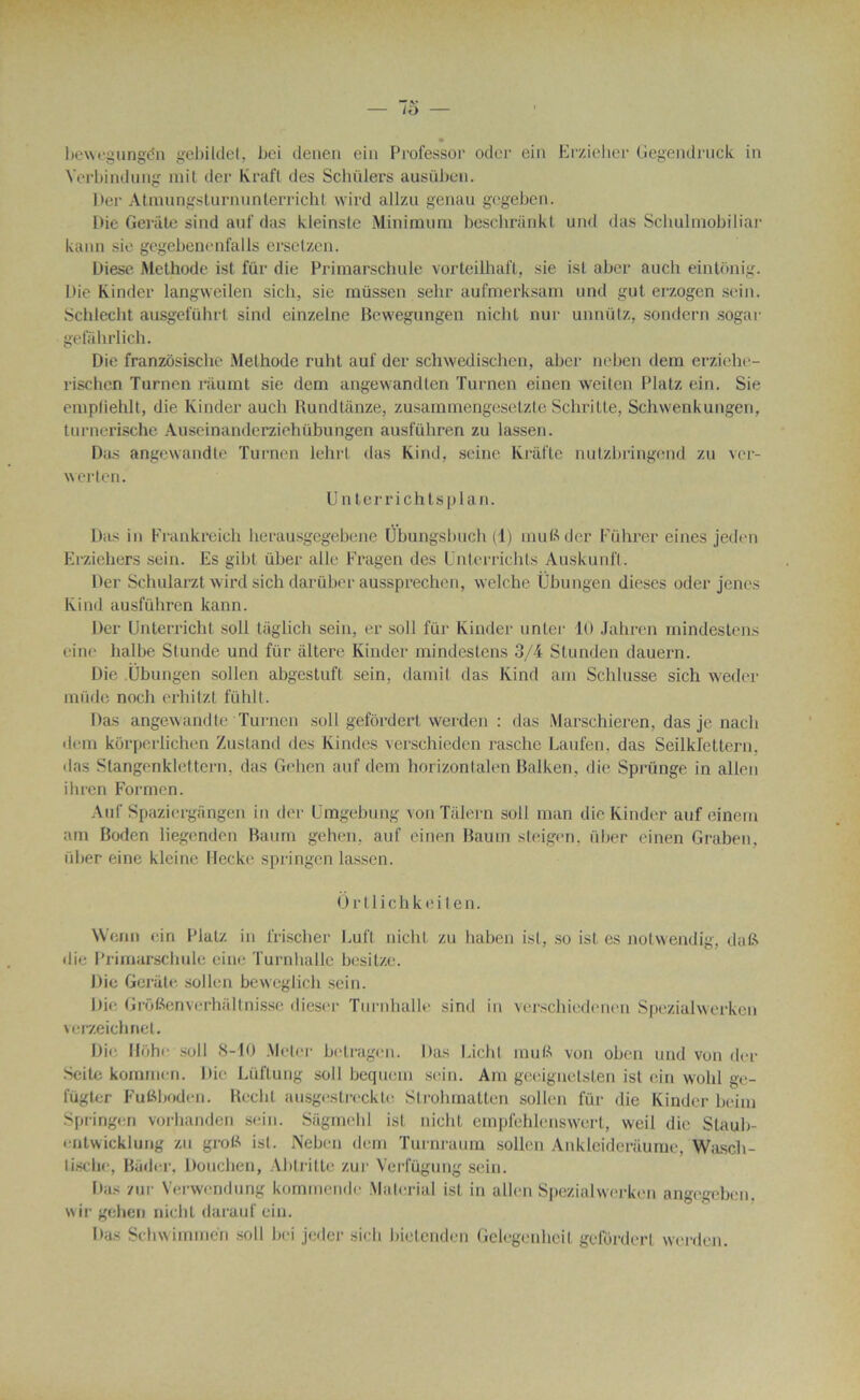 bewegungén gebildel, bci denen ein Professor oder ein Erzieher Gegendruck in Yerbindung mit der Kraft des Schülers ausüben. I >ei- Atmungsturnunterricht wird allzu genau gegeben. Die Gerâte sind auf das kleinste Minimum beschriinkt und das Schulmobiliar kann sic gegebenenfalls ersetzen. Diese Méthode ist ftir die Primarschule vorteilhaft, sie ist aber auch eintonig. Die Kinder langweilen sich, sie müssen sehr aufmerksam und gut erzogen sein. Schlecht ausgeführt sind einzelne Bewegungen nicht nur unnütz, sondern sogar gefahrlich. Die franzôsische Méthode ruht auf der schwedischen, aber neben dem erziehe- rischen Turnen ràumt sie dem angewandten Turnen einen weiten Platz ein. Sie empfiehlt, die Kinder auch Rundtânze, zusammengesetzte Schritte, Schwenkungen, turnerische Auseinanderziehübungen ausführen zu lassen. Das angewandte Turnen lehrt das Kind, seine Krafte nutzbringend zu ver- werten. Unterrichtsplan. Das in Frankreich herausgegebene Ubungsbuch (1) inuBder Führer eines jeden Erziehers sein. Es gibl uber aile Fragen des Unterrichts Âuskunfl. Der Schularzt wird sich darüber aussprechen, welche tjbungen dieses oder jenes Kind ausführen kann. Der Unterricht soit tâglich sein, er soit fur Kinder unter 10 Jahren mindèstens eine halbe Stunde und für altéré Kinder mindestens 3/4 Stunden dauern. Die Übungen sollen abgestuft sein, damit das Kind am Schlusse sich weder müde noch erhitzt fühlt. Das angewandte Turnen soit gefôrdert werden : das Marschieren, das je nach dem kôrperlichen Zustand des Kindes verschieden raschc Laufen. das Seilkrettern. das Stangenklettern, das Gehen auf dem horizontalen Balken, die Sprünge in allen ihren Formen. Auf Spaziergângen in der ümgebung von Talern soit man die Kinder auf einem am Bodcn liegenden Baum gehen, auf einen Baurn steigen, über einen Graben, iiber eine kleine Hecke springen lassen. Ortlichkeiten. Wenn ein Platz in frischer Luft nicht zu haben isl, so ist es notvvendig, dafe die Primarschule eine Turnhalle besitze. Die Gerâte sollen beweglich sein. Die Grôfienverhâltnisse dieser Turnhalle sind in verschiedenen Speziahverkcn verzeichnet. Die Hôhe soll 8-10 Meier betragen. Das Lichl mu B von oben und von der Scite kominen. Die Lüftung soll bequem sein. Am geeignetslen ist ein wohl ge- fügt<;r Fufiboden. Rechl ausgestreckte Strohmatten sollen für die Kinder beim Springen vorhanden sein. Sâgmehl ist nicht empfehlenswerl, w'eil die Slauli- entwicklung zu groR ist. Neben dem Turnraurn sollen Ankleiderâume, Wasch- lische, Bâder, Douclien, Abtrittc zur Verfügung sein. Das zur Verwendung kornmende Material ist in allen Spezialwerken angegeben. wir gehen nicht darauf ein. Das Schwimmen soll bei jeder sich bietenden Gelegenlieit gefôrdert werden.