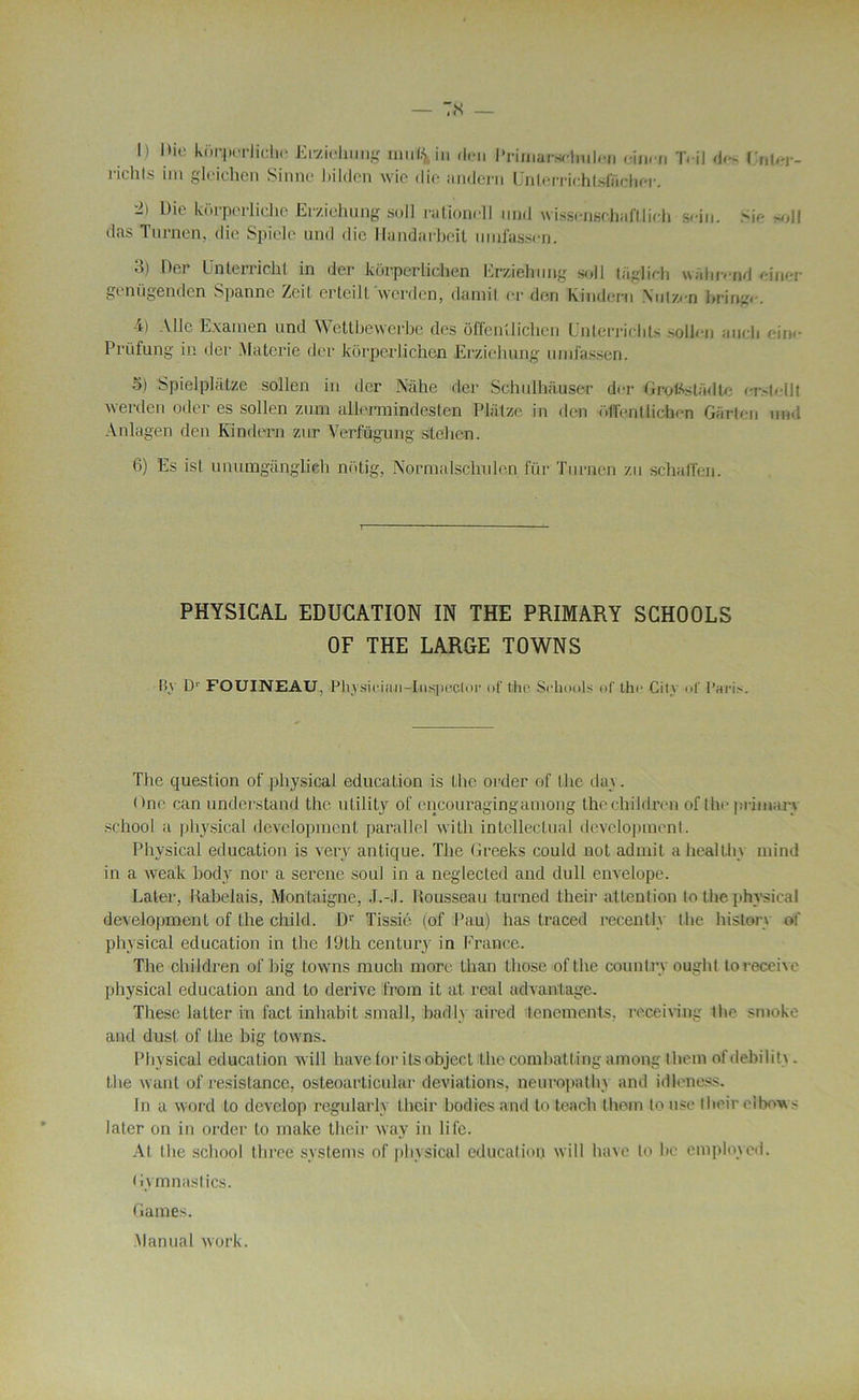 I.) Mie korp. rJiche Erziehung muï.\ in don Primarschuleri eiiirn T. il do- KuUn- riehls im gleichen Sinne Jiilden wie die andeni UnlerriohtsfiLcher. -) Die kürpcrliclie Eraehuag soll ratîonoll und wissenschafllidi sein. Sic >oll das Timien, die Spielc und die Handarbeit nmfassen. o) Del Unterrieht in der korper Lichen Erziehung soll tüglich wahrond einer geniigenden Spanne Zeit erteilt Avcrden, damil or don Kindern Xuizcn bringo. 4) Aile Examen und Wetlbewerbe des offenüichen Enterrichts sollen aucli dn« Prüfung in der Malcric der korperlichen Erziehung umfassen. 5) Spielplàtze sollen in der Nàhe der Sehulh;iuser der Grot^stadtc ci>lelll werden oder es sollen zum allermindesten Pliitzc in don (ilTenUichcn Gürlen und Anlagen den Ivindern zur VerMgung stelien. 6) Es isl unumganglieli notig, Normalsclmlen für Turnen zu schalTen. PHYSICAL EDUCATION IN THE PRIMARY SCHOOLS OF THE LARGE TOWNS By Dr FOUINEAU, Phvsiciaii-Iiispe.clor of t.he Seliools ni' the City i.f Pari>. The question of physical éducation is the order of the day. I )ne can understand the utility of cneouragingamong the children of the primary school a physical development parallel with intellectual development. Physical éducation is very antique. The Greeks could not admit ahealthy mind in a weak body nor a serene soûl in a neglecled and dull envelope. Later, Rabelais, Montaigne, J.-J. Rousseau turned their attention to the physical development of the cliild. Dr Tissié (of Pau) lias traced recently the histery of physical éducation in the J9th century in France. The children of big towns mucli more than those ofthe comitry ouglil to reçoive physical éducation and to dérivé from it at real advanlage. Tliese latter in fact inhabit small, badly aired tenements, receiving the snioke and dust of the big towns. Phy sical éducation will have.for itsobject the comhatting among them ofdebility. the want of résistance, osteoarticular déviations, neuropathy and idleness. In a word to develop regularly their bodies and to teach them to use their eibows later on in order to make their way in life. At the school three' Systems of physical éducation will hâve to lie employed. Gym nas tics. Games. Manual work.