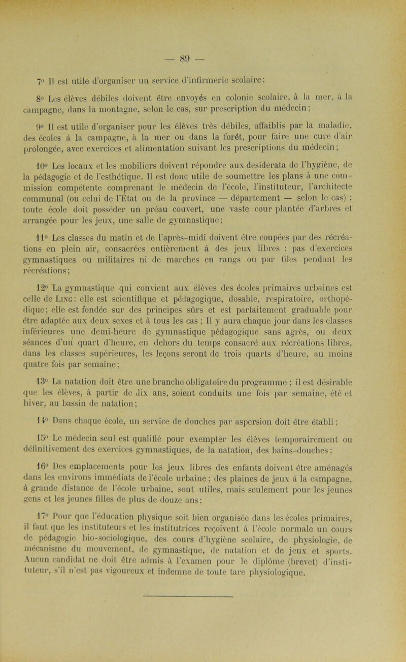 7° Il csl utile d'organiser un service d'infirmerie scolaire: 8° Les élèves débiles doivent être envoyés en colonie scolaire, à la mer. à la campagne, dans la montagne, selon le cas, sur prescription du médecin; 9° Il est utile d'organiser pour les élèves très débiles, affaiblis par la maladie, des écoles à la campagne, à la mer ou dans la forêt,, pour faire une cure d'air prolongée, avec exercices et alimentation suivant les prescriptions du médecin; 10° Les locaux et les mobiliers doivent répondre aux desideraLa de l'hygiène, de la pédagogie et de l'esthétique. Il est donc utile de soumettre les plans à une com- mission compétente comprenant le médecin de l’école, l'instituteur, 1 architecte communal (ou celui de l’État ou de la province — département — selon le cas) : toute école doit posséder un préau couvert, une vaste cour plantée d’arbres et arrangée pour les jeux, une salle de gymnastique; 11° Les classes du matin et de l'après-midi doivent être coupées par des récréa- tions en plein air, consacrées entièrement à des jeux libres : pas d’exercices gymnastiques ou militaires ni de marches en rangs ou par files pendant les récréations ; 12° La gymnastique qui convient aux élèves des écoles primaires urbaines est celle de Ling: elle est scientifique et pédagogique, dosable, respiratoire, orthopé- dique; elle est fondée sur des principes sûrs et est parfaitement graduable pour être adaptée aux deux sexes et à tous les cas ; 11 y aura chaque jour dans les classes inférieures une demi-heure de gymnastique pédagogique sans agrès, ou deux séances d’un quart d’heure, en dehors du temps consacré aux récréations libres, ilans les classes supérieures, les leçons seront de trois quarts d’heure, au moins quatre fois par semaine; 13° La natation doit être une branche obligatoire du programme ; il est désirable que les élèves, à partir de dix ans, soient conduits une fois par semaine, été et hi\er, au bassin de natation; 1 4° Dans chaque école, un service de douches par aspersion doit être établi ; 15° Le médecin seul est qualifié pour exempter les élèves temporairement ou définitivement des exercices gymnastiques, de la natation, des bains-douches; 16° Des emplacements pour les jeux libres des enfants doivent être aménagés dans les emirons immédiats de l’école urbaine; des plaines de jeux à la campagne, à grande distance de l’école urbaine, sont utiles, mais seulement pour les jeunes gens et les jeunes filles de plus de douze ans; 17° Pour que 1 éducation physique soit bien organisée dans les écoles primaires, il laul que les instituteurs et les institutrices reçoivent à l'école normale un cours de pédagogie bio-sociologique, des cours d’hygiène scolaire, de physiologie, de mécanisme du mouvement, de gymnastique, de natation et de jeux et sports. Aucun candidat ne doit être admis à l'examen pour le diplôme (brevet) d'insti- tuteur, s il n est pas vigoureux et indemne de toute tare physiologique.