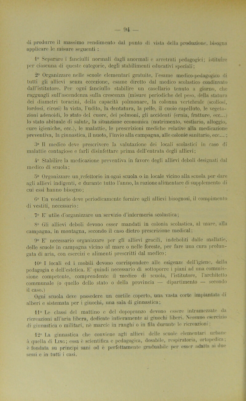 di produrre il tnussimo rendimento (lal punto di vista délia produzione. bisogna applicarc le inisure seguenli : 1° Separare i fancîulli normali dagli anormali e arretrati pedagogici; istituire per ciascuna di queste categorie, degli stahilimenti educativi speciali: 2° Organizzare nelle scoole elementari gratuite, Pesante medicoqiedagogico di tutti gli allievi senza eccezione, esame diretto dal inedico scolastico coadinvat-j daH'islitulore. Per ogni fanciullo stabilire un casellario tenuto a giorno, clr- ragguagli sull’ascendenza sulla crescenza (misure periodiclie del peso, délia statu rn dei diametri toracini, délia capacità polmonare, la colonna vertébrale iscoliosi, lordosi, cirosi) la vista, l'udito, la dentatura, la pelle, il cuoio capelluto. le vegeta- zioni adenoidi, lo stato del c-uore, dei polmoni, gli accidenti (ernia, fratture. ecc... lo stato abituale di salute, la situazione economica (nutrimento, vestiario, alloggiu. cure igieniche, ecc.), le malattie, le prescrizioni mediche relative alla medicazion- preventiva, la ginnastica, il nuoto, l'invio alla campagna, aile colonie sanitario, ecc... : > Il medico deve prescrivere la valutazione dei locali scolastici in caso di malattie contagiose e farli disinfettare prima dell'entrata degli allievi: 4° Stabilire la mcdicazione preventiva in favore degli allievi deboli désignât i dal medico di scuola; o° Orgonizzare un refettorio in ogni scuola o in locale vicino alla scuola per dare agli allievi indigenti, e durante t.utto l’anno, larazionealimentaredisupplemento di cui essi hanno bisogno; 6° Un vestiario deve periodicarnente fornire agli allievi bisognosi, il compimento di vestiti, necessario: 7° E’ utile d'organizzare un servizio d’inlermeria scolastica; 8° Gli allievi deboli devono esser mandati in colonia scolastica. al mare, alla campagna, in montagna, secondo il caso dietro prescrizione medical: 9° E‘ necessario organizzare per gli allievi gracili, indeboliti dalle mallatie, delle scuole in campagna vicino al mare o nelle foreste, per fare una cura prolun- gata di aria, con esercizi e alimenti prescritti dal medico: ■10° I locali ed i mobili devono corrispondere aile esigenze delligiene, délia pedagogia e dell’estetica. E’ quindi necessario di sottoporre i ])iani ad una commis- sione competente, comprendente il medico di scuola, I istitutore, larcbitetto communale (o quello dello stato o délia provincia — dipiaiiimento secondo il caso.) Ogni scuola deve possedere un cortile coperto. una vasta corte impiant.da di alberi e sistemata per i giuochi, una sala di ginnastica; 11° Le classi del mattino e del dopopranzo devono essere in trame zzate «la ricreazioni al Paria libéra, dedicate intieramente ai giuochi liberi. Nossuno «'sercizio «li ginnastica o militari, nè marc.îc in ranghi o in fila durante le ricreazioni. 12 La ginnastica che convicne agli allievi delle scuole elementari urbain- à quella di Ling; essa è scient ifica e pedagogica, dosabile, respiratoria, ortopedica: è fondata su principi sani od è pcrfettamente graduabile p«'r esser ad&tla ai du<‘