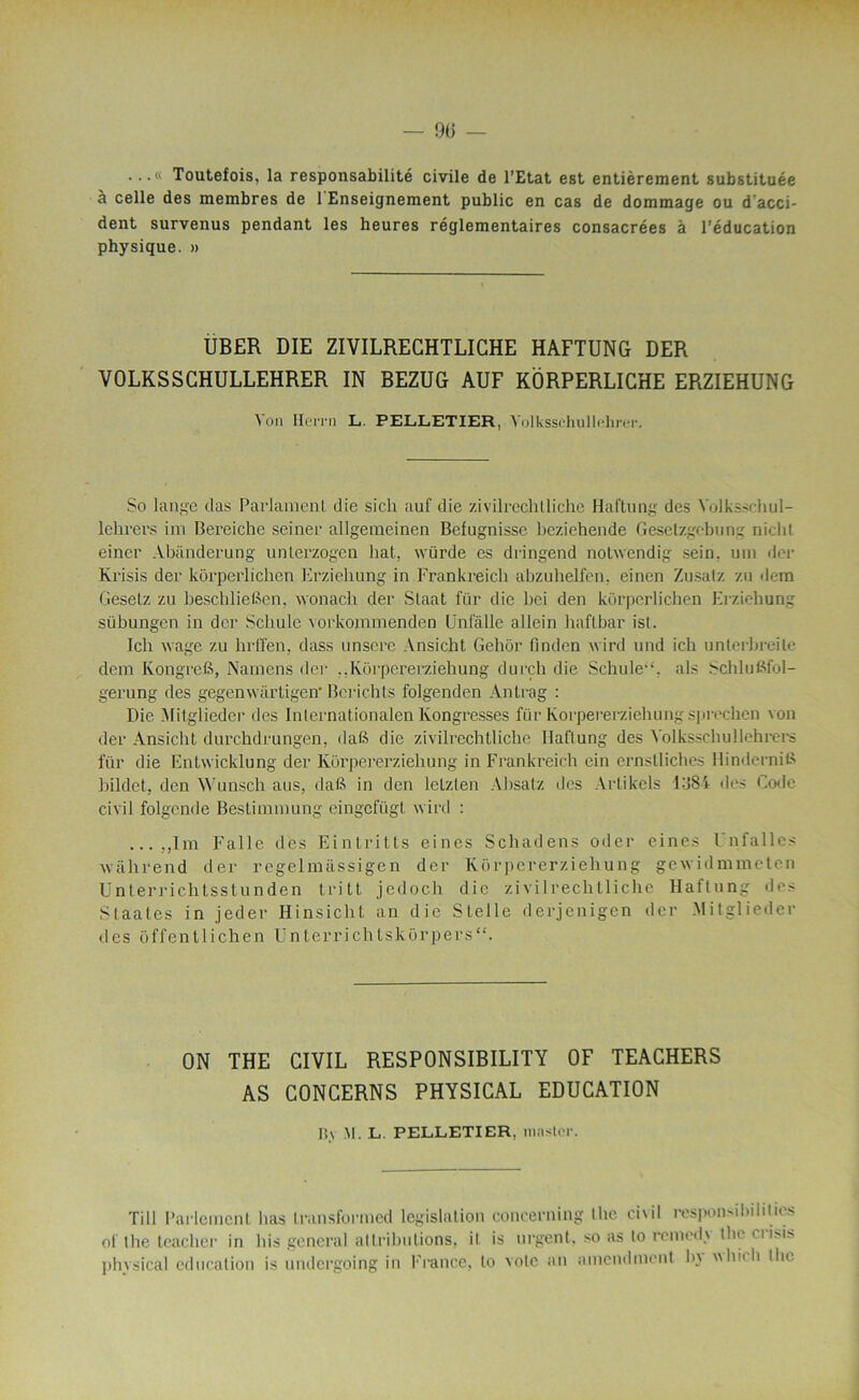 ...« Toutefois, la responsabilité civile de l’Etat est entièrement substituée à celle des membres de 1 Enseignement public en cas de dommage ou d acci- dent survenus pendant les heures réglementaires consacrées à l’éducation physique. » UBER DIE ZIVILRECHTLICHE HAFTUNG DER VOLKSSCHULLEHRER IN BEZUG AUF KÔRPERLIGHE ERZIEHUNG Von Hemi L. PELLETIER, Yolksschullchrer. So lange das Parlamenl die sicli auf die zivilrechtliche Haftung des Yolksschul- lehrers im Bereiche seiner allgemeinen Befugnisse beziehende Gesetzgebung nicht einer Abânderung unterzogen liât, würde es dringend notwendig sein, uni der Krisis der korperlichen Erziehung in Frankreich abzuhelfen. eincn Zusalz zu dem Gesetz zu beschlieSen, wonach der Slaat fur die liei den korperlichen Erziehung sübungen in der Schule vorkommenden Unfâlle allein haftbar ist. Ich vvage zu Indien, dass unsere Ansicht Gehôr Ancien \vird und ich unlerlireile dem Kongrefi, Namens der ..Korpererziehung durch die Schule1'. als Schlufifol- gerung des gegenwiirtigen' Berichts folgenden Antrag : Die Milglieder des Internationalen lvongresses für Korpererziehung sprechen von der Ansicht durchdrungen, datë die zivilrechtliche Haftung des Volksschullehrers für die Entwicklung der Korpererziehung in Frankreich ein ernstliches Hindernifi bildet, den Wunsch ans, daft in den lelzten Absatz des Artikels FJ8i des Code civil folgende Bestimmung eingcfügt wird : ... .,1m Falle des Eintritts eines Schadens oder cines l nfalles iv a h rend der regelmàssigen der Korpererziehung gcwidmmeten Unterrichtsstunden tri11 j.edoch die zivilrechtliche Haftung des Staal.es in jeder Hinsicht an die Stelle derjenigen der Mitglieder des ôffentlichen Unterrichtskorpers“. ON THE CIVIL RESPONSIBILITY OF TEACHERS AS CONCERNS PHYSICAL EDUCATION IS\ M. L. PELLETIER, master. Till Parlement lias transformed législation concerning lhe civil responsibiblies of the teacher in his general attributions, il is urgent, so as to reniedx tlu u i>i> physical éducation is undergoing in France, to vote an amendaient b\ hich the