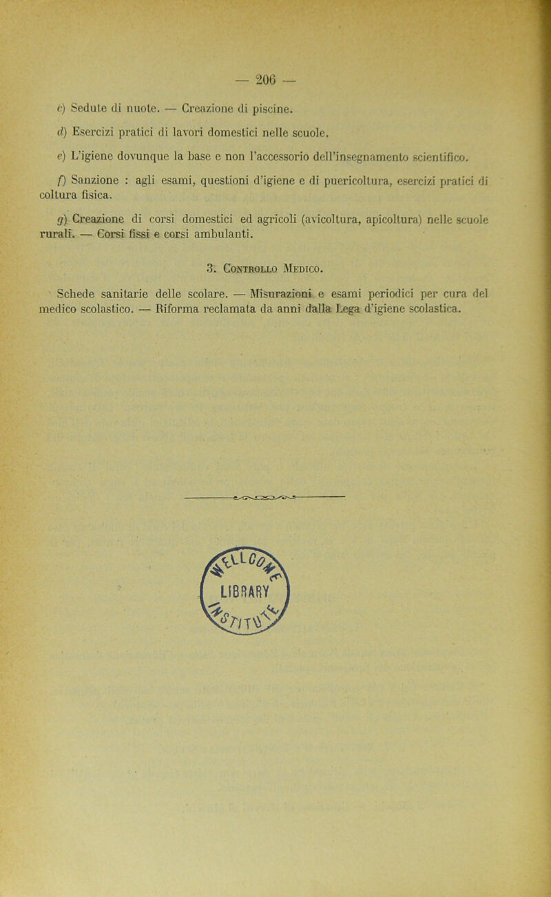 206 — <•) Sedule di nuote. — Creazione di piscine. d) Esercizi pratici di lavori domestici nelle scuole. e) L’igiene dovunque la base e non Faccessorio dell’insegnamento scientifico. f) Sanzione : agli esami, questioni d’igiene e di puericoltura, esercizi pratici di coltura ûsica. g) Creazione di corsi domestici ed agricoli (a\icoltura, apicoltura) nelle scuole rurali. — Corsi fissi e corsi ambulanti. 3. COiXTROLLO MEDICO. Schede sanitarie delle scolare. — Misurazioni e esami periodici per cura del medico scolastico. — Riforma reclamata da anni dalla Lega d’igiene scolastica.