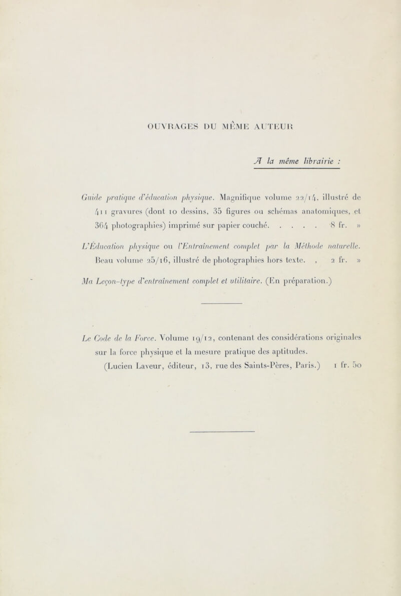 OUVRAGES DU MEME AUTEUJl Ji la même librairie : Guide i)rati(iue d'éducalion physuiue. MagnirK[ue volume 22/14, illustre de 4ii gravures (dont 10 dessins, 35 ligures ou schémas anatomiques, et 304 ]diolographies) imprime sur papier couché S fr. » L’fdducalion physique ou rKnfraîuetuenl coinplel par la Mélliode nalurelle. Beau volume 25/i6, illustré de photographies hors texte. , 2 fr. » Ma Leçon-lype d'enlraîuement complet et utilitaire. (En préparation.) Le Code de la Force. Volume 19/12, contenant des considérations originales sur la force physique et la mesure pratique des aptitudes. (Lucien Laveur, éditeur, i3, rue des Saints-Pères, Paris.) 1 fr. 5o