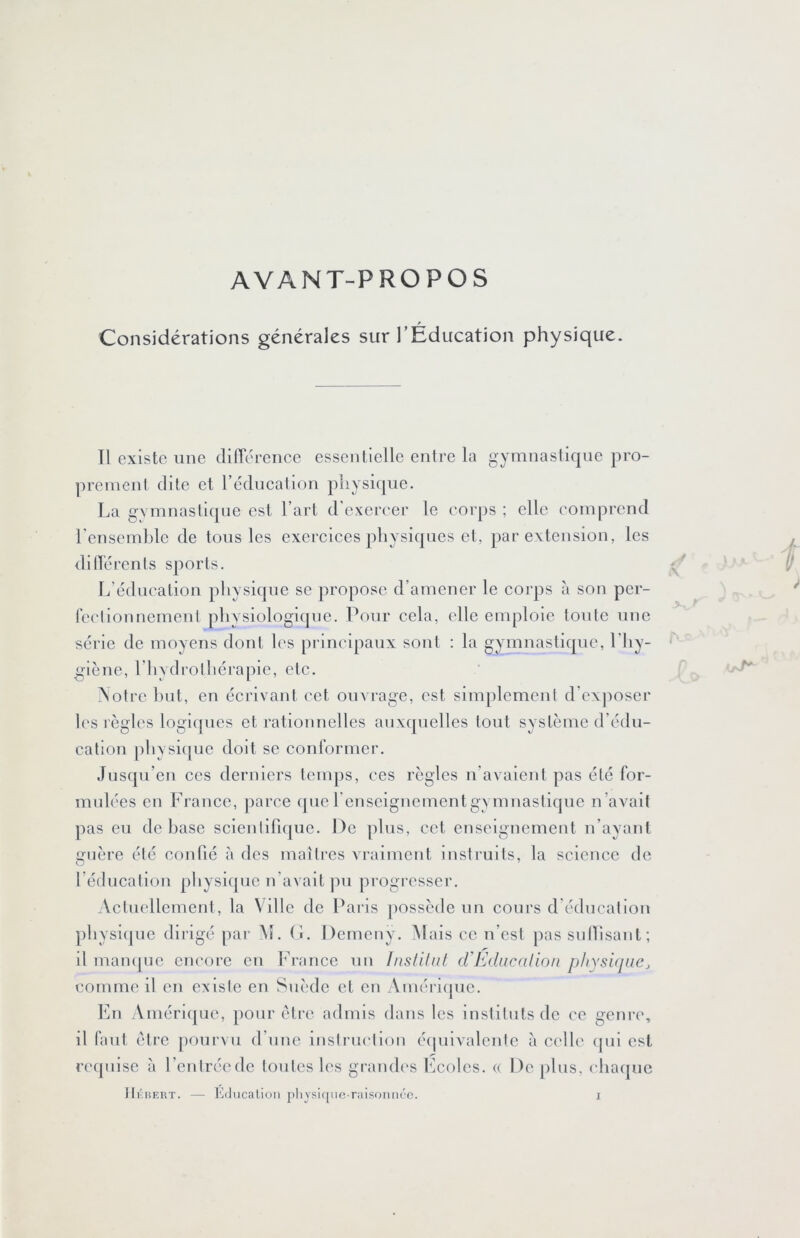AVANT-PROPOS Considérations générales sur l’Education physique. Tl existe une clifTéreiice essentielle entre la gymnastique pro- prement dite et rcclncalion physique. La gymnastique est l’art d’exercer le corps ; elle comprend l'ensemble de tons les exereiees physiques et, par extension, les dilTérenls sports. L’éducation physique se propose d’amener le corps à son per- feclionncmenl physiologique. Pour cela, elle emploie toute une série de moyens dont les principaux sont : la gymnastique, l’hy- giène, l’hydrothérapie, etc. \otrc liiit, en écrivant cet ouvrage, est sim])lement d’exjioser les règles logiques et rationnelles auxquelles tout système d’édu- cation physi([ue doit se conlbrmer. Jusqu’en ces derniers temps, ces règles n’avalent pas été for- midées en France, parce que renscignementgymnastique n’avait pas eu de hase scientifique. De jilus, cet enseignement n’ayant guère été confié à des maîtres a raiment instruits, la science de l’éducation physiipic n’avait pu progresser. Actuellement, la Ville de Paris jiossède un cours d'éducation physi(]ue dirigé par At. (î. Demcny. Mais ce n’est pas sullisant; il mamjne encore en h’rance un Insdliit (VEduccdion physique^ comme il en existe en Suède et en Amcriipic. En Amérique, pour être admis dans les instituts de ce genre, il faut être jioiirvu d’une instriK'tion éipiivalcntc à celle (pii est requise à l’entrée de tontes les graïuh's Ecoles. (( De plus, chaque