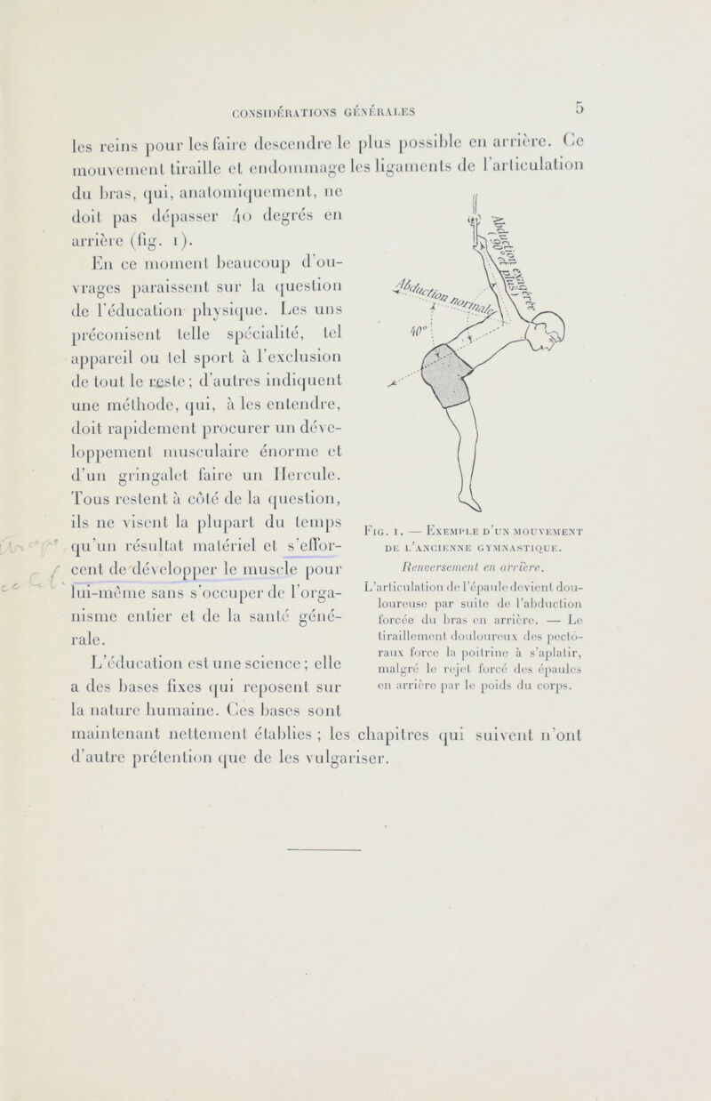les reins pour les faire (lescendre le plus possible eu arrière. Ce inouveiueul tiraille et eudoiuuiage les ligaïueuls de rarlieulalioii du bras, (pii, aualomicpieuieut, ue doit pas dépasser /lo degrés eu arrière (lig. i). Eu ce luoiucul beaucoup d’ou- vrages paraissent sur la ([uestiou de réducatiou jiliysicpic. Les uns préconisent telle spécialité, tel appareil ou lel sport à rexclusiou de tout le reste; d’autres iudiijucut une méthode, (jui, à les entendre, doit rapidement procurer un déve- loppement musculaire énorme et d’un gringalet faire un lleicnle. Tous restent à ci'ité de la (|uestion, ils ne visent la plupart du temps qu’un résultat matériel et s’clfor- cent de développer le muscle pour Fig. I. — Exemple d’un mouvement DE l’ancienne GYMNASTHIUE. Rcnvcrseineiil en arriéré. lui-méme sans s’occupci'dc l’orga- nisme entier et de la santé géné- rale. L’éducation est une science ; elle a des bases fixes qui reposent sur la nature humaine. Ces bases sont L’arliculalion do l’épauliMlovicnl dou- loureuse |3ar suite Je l’abducliou forcée du bras eu arrière. — Le liraillcmcnl douloureux des pecto- raux force la [loilriue à s’aplatir, malgré le rejet forcé des épaules eu arrière par le poids du corps. maintenant ncttcmcnl établies ; les chapitres (|ui suivent n’ont d’autre prétention (|uc de les vulgariser.