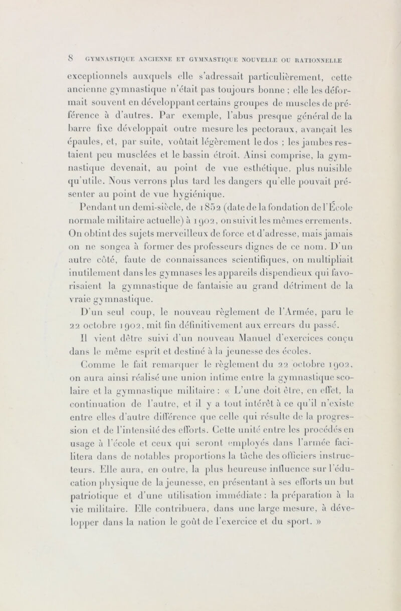 cxceplionnels auxquels elle s’adressait partieulièremeul, celte ancleuue gymnastique u’élait pas toujours liounc ; elle les défor- mait souvent en développant certains groupes de muscles de pré- lérence à d autres. Par exemple, l’abus presipie général de la barre fixe développait outre mesure les pectoraux, avançait les épaules, et, par suite, voûtait légèrement le dos ; les jambes res- taient peu musclées et le bassin étroit. Ainsi comprise, la gym- nastiijue devenait, au point de vue cstbéti(|ue, plus nuisllilc qu'ulile. Nous verrons plus tard les dangers qu'elle pouvait pré- senter au point de vue bygiénique. Pendant un demi-siècle, de 1852 (date de la Ibndalion de l'École normale militaire actuelle) à iqo2, on suivit les memes errements. On obtint des sujets merveilleux de force et d’adresse, mais jamais on ne songea à former des professeurs dignes de ce nom. D lui autre coté, faute de connaissances scientifiques, on multipliait inutilement dans les gymnases les appareils dispendieux qui favo- risaient la gymnastique de fantaisie au grand détriment de la vraie gymnastique. D'un seul coup, le nouveau règlement de l’Armée, paru le 22 octobre i 902, mit fin définitivement aux erreurs du passé. Il vient détre suivi d’un nouveau MaiiLicl d’cxcrcices conçu dans le meme esprit et destiné à la jeunesse des éi'oles. Comme le fait remai‘(|uer le règlement du 22 oc'tolire 1902, on aura ainsi réalisé une union intime entre la gymnastique sco- laire et la gymnastique militaire : « L’une doit être, en elTet, la continuation de l’autre, et il y a tout intérêt à ce ([u’il n’existe entre elles d’autre dilfércnee (pic celle ipii résulte de la progres- sion et de l’intensité des cllorts. Celte unité entre les procédés en usage à l’école et ceux (pii seront employés dans l'armée laci- litera dans de notables projiortions la làcbc dcsolticiers instruc- teurs. bille aura, en outi'c, la jilus bcurciise inllucnec sur l'édu- cation physique de la jeunesse, en présentant à scs ellbrtsun luit palrioti(juc et d’une utilisation immédiate : la préparation à la vie militaire, bille contribuera, dans une large mesure, à déve- lojiper dans la nation le gont de l’exercice et du sport. »