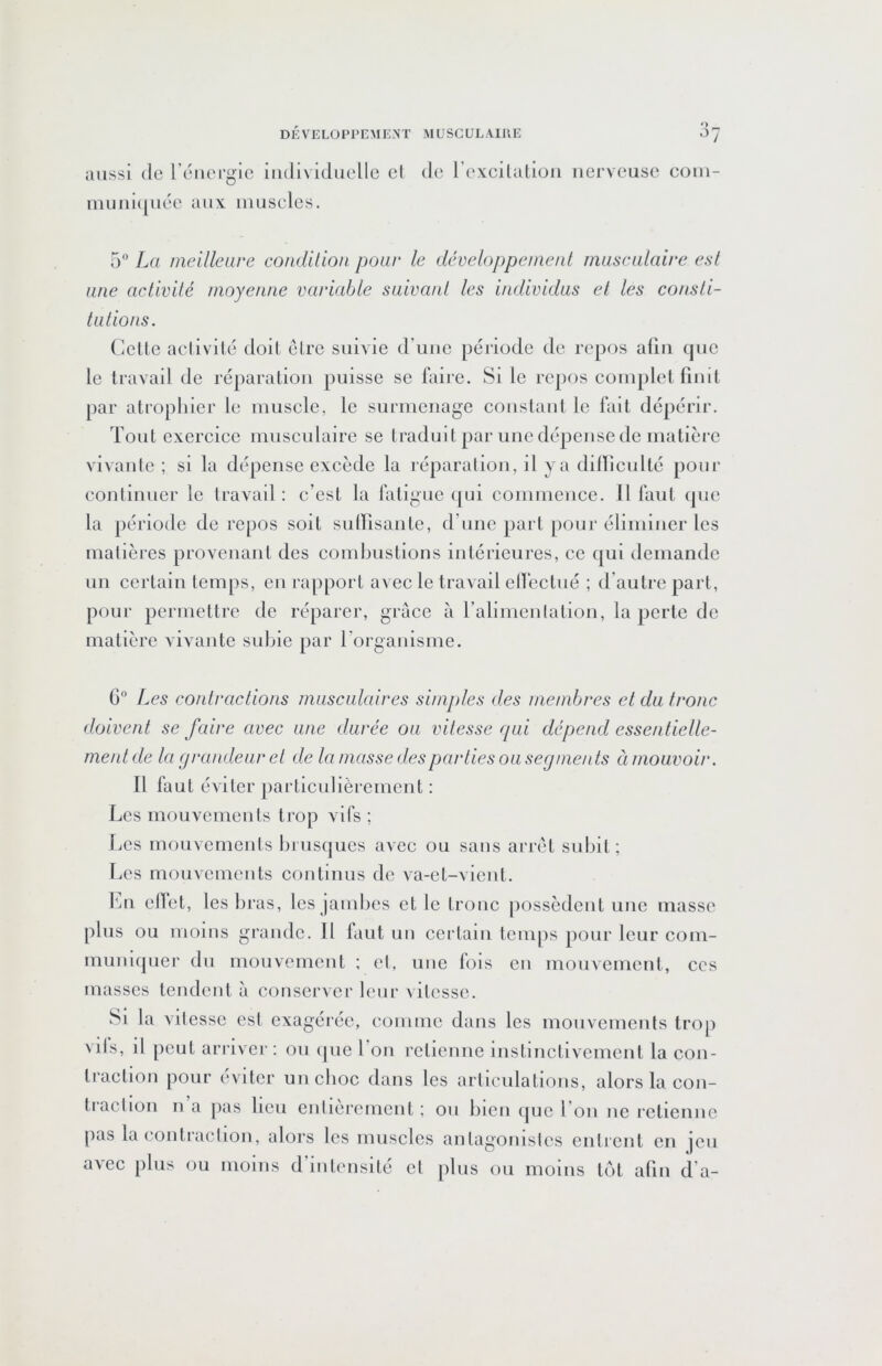 *> aussi de l’énergie individuelle cl niuiii(|uée aux muscles. de l’excilaliou nerveuse com- 5 La meilleure condition pour le développeinenl musculaire esl une activité moyenne variable suivant les individus et les consli- tutions. Celle aclivilé doit élrc suivie d’une période de repos aüii que le Iravail de réparation puisse se fiiire. Si le repos coinplel finit par atrophier le muscle, le surmenage constant le lait dépérir. Tout exercice musculaire se traduit par une dépense de matière vivanic ; si la dépense excède la réparation, il y a dilïicullé pour continuer le Iravail: c’est la fatigue (jui commence. Il faut que la période de repos soit sulTisanle, d’une part pour éliminer les matières provenant des combustions intérieures, ce qui demande un certain temps, en rapport avec le travail elfectué ; d’autre part, pour permettre de réparer, grâce à l’alimenlation, la perle de matière vivante subie par l’organisme. 6 Les contractions musculaires simples des membres et du tronc doivent se faire avec une durée ou vitesse qui dépend essentielle- ment de la grandeur et de la masse des parties ou segments à mouvoir. Il faut éviter particulièrement : Les mouvements trop vifs ; Les mouvements biusqucs avec ou sans arrêt subit; Les mouvements continus de v-a-et-vienl. fm ellet, les bras, les jambes et le troue possèdent une masse plus ou moins grande. 11 faut un certain temps pour leur com- muniquer du mouvemeut ; cl, une lois en mouvement, ces masses tendent â conserver leur \ilessc. Si la vilessc esl exagérée, comme dans les mouvements trop vils, il peut arriver : ou ipie 1 on retienne instinctivement la con- traction pour éviter un choc dans les articulations, alors la con- tiaclion II a pas ben enlieremcnt ; ou bien ipic l’on ne retienne pas la contraclion, alors les muscles anlagomsles enlienl en ]cu avec plus ou moins d intensité et plus ou moins tôt afin d’a-