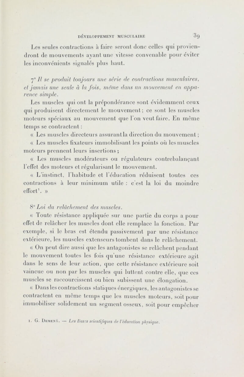 Les seules conlractioiis à faire seront donc celles qui provien- dront de inouvemenls ayant une vitesse convenable pour éviter les inconvénients signalés plus haut. 7 Il se prodaii toujours une série de conlraclions musculaires, cl jamais une seule à la fois, même dans un mouvemeid en appa- rence simple. Les muscles qui ont la prépondérance sont évidemment ceux qui produisent directement le mouvement; ce sont les muscles moteurs spéciaux au mouvement que l’on veut faire. En meme temps se contiactent : (( Les muscles directeurs assurant la direction du mouvement ; « Les muscles fixateurs immobilisant les points où les muscles moteurs prennent leurs insertions ; (( Les muscles modérateurs ou régulateurs contrebalançant Leflét des moteurs et régularisant le mouvement. (( L’instinct, l’iiabitude et l’éducation réduisent toutes ces contractions à leur minimum utile : c’est la loi du moindre effort’. )) Loi du relâchement des muscles. (( Toute résistance appliquée sur une partie du corps a pour effet de relâcher les muscles dont elle remplace la fonction. Par exemple, si le bras est étendu passivement par une résistance extérieure, les muscles extenseurs tombent dans le relâchement. (( On peut dire aussi que les antagonistes se relâchent pendant le mouvement toutes les fois ([u’une résistance extérieure agit dans le sens de leur action, que cette résistance extérieure soit vaincue ou non par les muscles qui luttent contre elle, que ces muscles se raccourcissent ou bien subissent une élongation. (( Dans les contractions stati(|ues énergùpics, les antagoidstcs se contractent en meme temps que les muscles moteurs, soit pour immobiliser solidement un segment osseux, soit pour empêcher