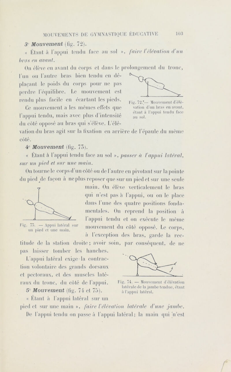 T'i.'— Moiivoiiieiil d’élo- valioii d’un bras en avant, élaiit à l'appui tondu face au sol. MOrVEMKX rS l)b: G^■M\ASTI(jlJK KhllC \TI\l'I 103 3 Mouvement ((ig. 70). « Klmil à i’apjnii ItMidii raci* an sdI », faiir réléunllon d'un bras ni avant. Oii t'l(‘V(‘ (Ml avaiil (lu (*t)i‘|>s (>l dans le |)fol(jn^(Mn(Mil du Iroiic, rnn on ranlia^ liras Ii’mmi ((Midii (M1 d('‘- |)l;u;;inl !(' poids dn corps pour ii(‘ pas |»LM(lr(‘ r(M|nilil)r(*, Le tnonv(Mnenl esl rendit pins (acili' en ('carltinl l(‘s pieds. C(' inonvtMiKMil a hîs nuMiies (dTels (|ik‘ l’appui lendn, intiis avec pins d’inUMisilé dn (‘èl('‘ oppos('t an bras tpii s’t'dt'vt*. L’('d(‘- valion dn bras agil sur bi (ixalion (mi arriiM’c de i’i'panle dn mi'Miit' C(tl(‘. 4® Mouvement ((ig. 7Ô). « Élant à l’aiipni (endn lace an sol », passer à }'appui latéral, sur 2iu pied et sur une main. On lonrii(‘ U' corpsd’nn c/dé on de l’attire en pivolatil stir la poinle dn pit'd jlt; racoti à ne pins reposer (|tie sur un jiiedelstir une seule itiain. On ('di've verlicttltMiieiil b* liras (|ni n’esi pas à l’aiipni, on on le |ilace dans rnne d('s qnalre posilioiis Idiiibt- menlales. On rejirend la posilion à l’aiipni ItMidii el on ex(‘cnl(‘ b‘ iniMiie monveittenl dn ctib* oppos('. L(‘ cor|)s, à l’(‘xc('plion d(‘s bras, garde bi ri'c- (‘ d(î la sbtiion droib'; avoir soin, j>;tf (‘ons(M|ti(Mil, de ti(‘ p;ts biisser loinber b's liancbes. L’appni labo'al (‘xige la cotilrac- lion volonlairt' des grttnds dorsaux (d pecloratix, e{ di's innscb's lalé- ranx dn Ironc, dn C(')l('‘ d(‘ l’aiipni. 5'- Mouvement (lig. 7i (d Ta). « l'dtnil à l’aiipni labd'al sur ntt pi(Ml el sur ntK' itiaiti », faire Vélévation latérale d'une jand>e. b(‘ bappiii lendn on passe à l'appui labMail; bi ntain (jiii di’esl Kip. 74. — Mouvomciil d'élévation latérale de la Jambe tendm', étant à rap|)iii latéral.