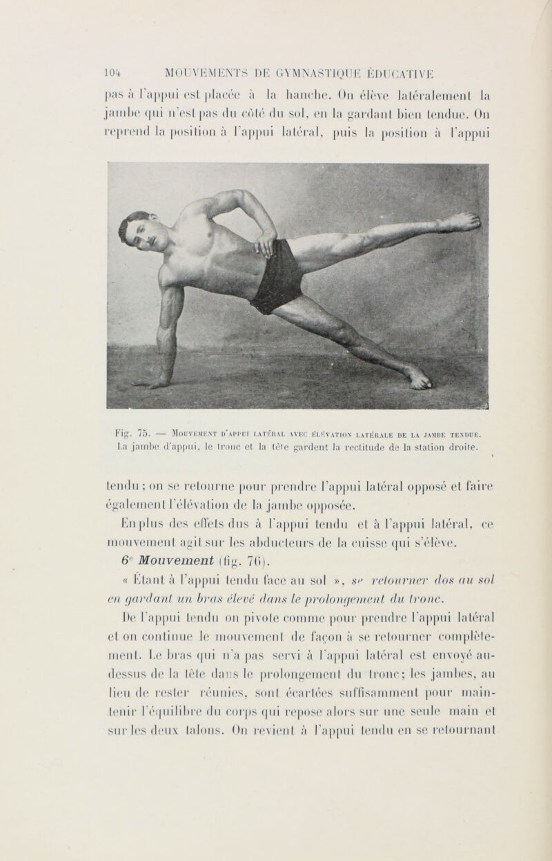 |)as ;i I a|»|)ni ('sl |»la(‘(‘(* à la liaiiclic'. On ('‘l(‘V(‘ lalnialcincMil la jainli(‘ (|iii II (*sl pas du (“oU' du sol, (mi la j^ardaiil Iiumi IcMidiio. On n'|)i'('nd la imsilion à ra|»|)iii lalôral, puis la posilion à l’appui Fig. 75. — Mouve.mknt d’appui i.atkhal avec élévation latérale de la jambe tendue. I,a jamlic (l'apiiiii, le luoiic et la lèie gardent la reclitude de la slalioii droite. leiidn ; on so, r('lonrn(‘ pour pmidn' l’appui laléral opposé ot fairo é^alcnionl l’idévation do la jaiiiho opposée. Knpins d(‘s (‘Hols dns à l'appui londn (d à l'appui laléral, inonvoiiKMil agil sur les alHlnolonrsdo la onisso ipii s'élovt'. Mouvement (fig. 7(i). « KlanI à ra|)|ini l(‘iidn l‘ao(‘an sol », rdoimun' dofi au sol ni ijardaut nu bras idevé dans le proloui/emeiil du Iroiic. IH‘ l’appui ü'iidn on pivolo ooinnio pour potnidi’o ra|)|)iii laléral (d on oonliniK' I(ï inonv(*ni(Mil do l’aonn à s(‘ |•(donl‘nol* (‘oinplolo- nionl. L(' Inas cjiii n’a jias st'rvi à l’appni laléral osl envoyé an- dossns d(' la lolc* dans l(“ prolongt'iinnil dn Irono; l(‘s janilios, an liodi d(î rosier rénnios, soni éoarléos snrnsainim'iil pour inain- l(Miir l’inpiililiro dn (‘orps t|iii ri'posi' alors sur niu' s(MiI(‘ main (d sur les doux lalons. On n'vicMil à l’appni l(‘iidn on se r(donrnanl