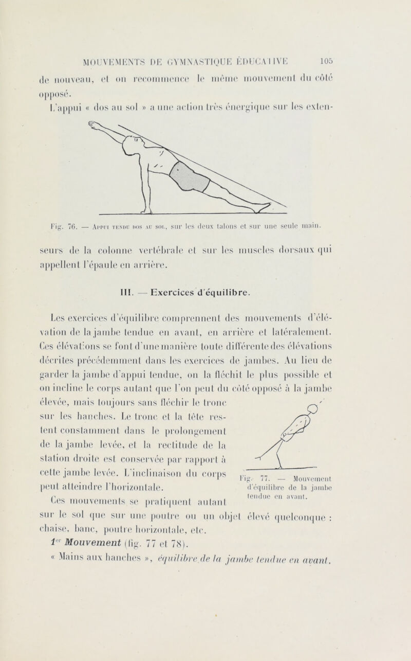 (1(‘ IMUIVCMII, (‘I <»ll l‘(‘(•Ollllll(MI(•(' l(“ llKMIir IIIOM VCIIK'II I (lll (‘(')l(‘ ()|»[)OS(‘. l/;i|)|)iii « dos ;ui S(d » a iiik' aciioii lirs (''ii(‘r^i(|ii(‘ sur h's (‘xlcii- 70. — Ai'pi'i TKMiu nos au soi,, sur los doux l;iloiis et sur une seule iiiaiii. s(‘ui‘s (1(* la (‘oloiine vcu ldhrali' ('I sur l(‘s iuuscl(‘s doi'saux (lui a|)|)(dl('ul r(‘|»auleeu arrioiv. II!. - Exercices d’équilibre. Les (‘X(MTic('s (r(M|uiIil>r(‘ (‘(uiipixuiiu'ul des mouvcMueuls d’éli’'- valiou d(Ha jambe leudiic (mi avaul, (mi arrière el laléraliMueul. (les élévallousse (oui (l'iiuemanière' loub' dilVére'ulede's élévalious déeriles préeédi'iumeul dans b's ('xe'reiee's de jamiH's. Au lic'ii de j;ard('r la jaiulx'd’appui leiidiH', ou la lléeltil le plus possible' e*l e)U iiu'liiie' b' e'eu'jes aulaiiî epie' l’eui pe'ul élu e*e'tle''e)[)pe»se' à la jambe' e'b'vée', mais lemjeeurs sans lleu'bii' le' Ireeiie* sur les baiH'be's. Le; Ireme- et la lèle' re's- U'iil eeeusiamme'ul elaus le' |)i‘ede)uoe'me'iil ele la jambe' le've'e;, e'I la l•e‘e‘liluele' ele' la slalieeii eli'eeile' e'sl ee)use'rve''e jiar rappeerl à e'elU' jambe' leeve'e'. I.'iucliuaise)ii élu e'eerus ... ' Il fi:- II. — Mouvemeiil pe'ul alleiiielre riieuizoïilale. (ie's meeuveuie'uls .s(> |)raliejii('ul aulaiil sur le' se)l epie' sur une' jKUiIre' em un edijel éb've' e|uele‘oii(|ue : e'baise', baue*, pemlre' boi-izoïilale', e'b'. i'' Mouvement (l|o. 77 ,.| 7,s). « .MfUus aux bauedie's », c<iiuhh)'c (Je la jamljc /eiidae en avcinf. d’(M|uilil)re de la jaiiihc leitduo ou avant.