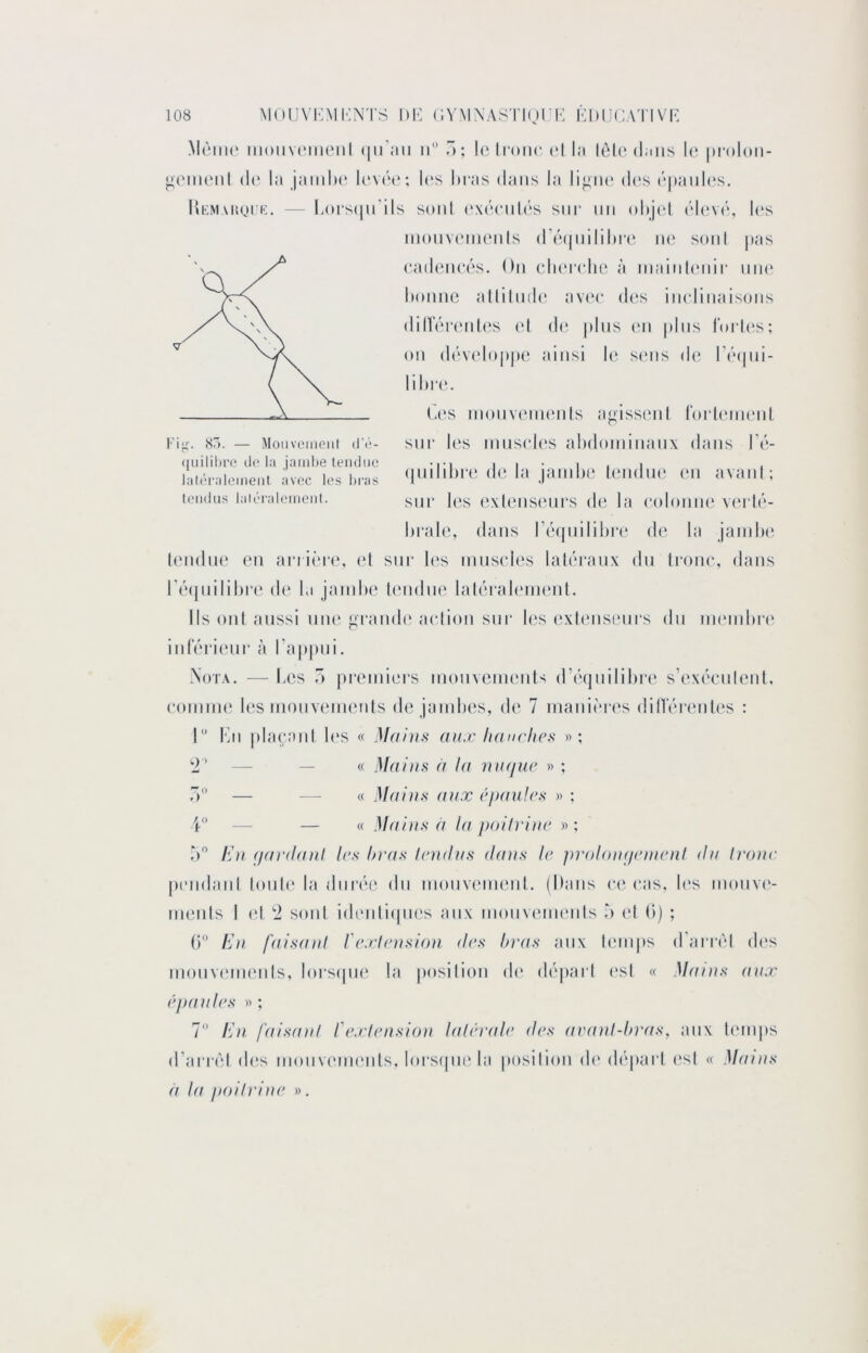 MAiik' iiioiiv(‘meiil (lu’aii ii â; lo lioiu* (*l la lèlc dans \v. |)i-oloii- ^('imMil d(‘ la jainlH' I('V(H‘; I(‘s liras dans la liain* d(‘s (‘|ianl(‘s, Kkmakqik. — Ij)i‘S(|ii’ils soni (‘xdcnh's sur un olij(d (’d(‘V(‘, les inonvLMnonIs (ré(|nililii‘(‘ iu‘ sonI pas (•adoncés. On cln'irho à inaiiikniir nno lionne allilnde av(‘(‘ dc's iindinaisons dill‘érenl(^s (d (h* pins (mi pins rorU's; on dév(dop|ie ainsi le s(mis de* ré(|ni- lilir(‘. C(‘s inonvenn'nls a^issenl l‘orl('ni(‘n( Ki^-. sr>. — Moiiveiiioiil d'à- quililiro do la jaiid)e tendue latéralement avec les hras tendus laléralement. sur l(*s mtisel(‘s alidoininatix dans l’é- (piilil>r(‘ de. la jatnlie l(*ndn(‘ (*ti avani; stir les (ixlensenrs de la (‘olonin' vtM lé- hr.ale, dans l’etpiililire d(‘ la jainli(‘ ((‘ndti(‘ eti ariièrt', (d stir h‘s innstdes laléranx du Irone, dans ré([tiilil)r(‘ de la janili(‘ lendtit' lalérahvmenl. Ils ont aussi nne ai-and(‘ atdioti sur les exlensenrs dn nieinlire itirérienr à Tappiii. Nota. — Les ô premiers inotivennmts d’étinililire s’exécnlenl, coinine l(*s inoitvennmts de janilHîs, de 7 manières dilVérenl(‘s : r Kti |ilaranl h'S « Mains aux lianrlics »; 2’ — — « Mains (i la mujiæ » ; 7) — — « Mains aux ('paulrs » ; V — — « Maijis à la poilrine » : r> /O/ (/ardani 1rs bras Irndus dans Ir pvidoiupanrnl du tronc peitdani totile la tltirét', dn monvt'inent. (Dans ce etts, l(‘s ttionvc*- tnenls I (d 2 sont idtmlitpies atix motivenuMits à (d (i) ; ()'* bJn faisanl frxirnsion des bras aux tcmips d'arrêt des inotivtMnenls, lorstpit' la position de déjiarl ('st « Manis aux rpaulrs » ; 7 l:ii faisanl fextension lalérale des aranl-bras, ;mx temps d’arrêl dtts inotivennmts, lorsqnt' la posilion d(‘ départ (‘st « Mains a la poitrine ».