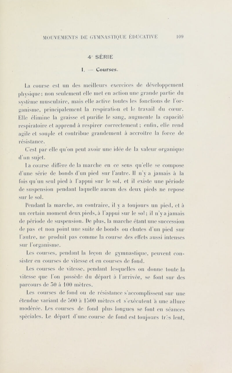 4 SERIE I. - Courses. I.a course est un (h‘s iiicilleui's cviTcices de (lévelo|)[)eiuenl |)liysi(iue; non seuleinenl (die inel en mdion une grande' |)arlie dn svsU'‘ine innscnlaire, mais elle aedive loules les lonclions de l’or- ganisine, pi'iiudpalenienl la respiralinn el le Iravail dn C(rur. Elle (^‘liinine la graisse el pnrilie le sang, anginente la (‘apaedlé respiialoii-e el ap|)rend à respirer coi'reedenienl ; eidin, elle r('ud agile el souple el conirihue grandenienl à aecrollre la loree de résislance. C’est par elle (pi’on peut avoir une id(‘e de la valeur oi-ganiepu^ d’un sujet. l a course diHère de la inaiclie en ce sens (pi’elU', se compose d’nne série de bonds d’un })ied sur l’anlre. 11 n’y a jamais à la lois (pi’un senl |)ied à l’appui sur le sol, el il existe une ])éidode d(' suspension pendant la(jnelle ancun des deux pieds ne repose sur le sol. Dendanl la marche, an conli‘aire, il y a lonjoni’s un |)ied, ('I à nn (a'ilüin momenl d(*nx pieds, à l’apiuii sur le sol; il n’y a jamais (!(' période de suspension. De |dns, la marche étant une succ(‘ssi(m de pas ('I non |)oinl une suite de honds ou (diules d’uii |)ied sur l’auli'e, ne produit pas comme la coui'se d(‘s ('IVels aussi inleuscs sur l’oi'ganisme. I.(!s cours((s, pendant la leçon de gymiiasli(pie, pc'iivi'iil con- sish'r en coursc's d('. vitesse el en conrsc's de t’oiid. Les courses d('. vili'sse, pendant les(|iu'll('s on donne toute' la vitesse epu' l’oii possi'de du départ à l’ari-ivée, se l’ont sur d('s parcours d(' oO à 100 mètres. L('s conises de loud on de lésislaïu'c' s’accomplisse'id sur uiu' él('iidue variant de oOO à 1500 inèties el s’excMuilenl à mu' allure modérée. Les courses d(' t’oiid plus longiu's se l’oid ('ii séama's spéciales. Le départ d’iiiu'course de fond ('sl toujours très h'iil.