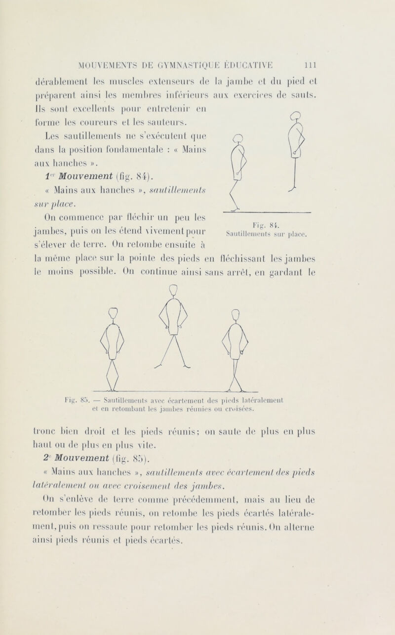 (l(‘ral)leinenl l(‘s iimsclcs (‘\l(MiS(;iirs de l:i jaiiilHï el du |)i('d (d lurpareiil ainsi les iiK'iuhres iidV'ri(*m‘s aux exerei(*(‘S de sauls. Ils soûl ('xeelleiils pour eidi'eUoiir eu loriue U's eoiiriMirs et les sauteurs. Les saulilleiiieids \w s’exéeuleiil (|ue dans la i)Osiliou loudaïueiilale : « Mains aux hauclies ». Mouvement (dg. 8i). « Mains aux liaiielies », .saulillnnenl.s sur place. Ou comiueuee pai‘ llécliir un peu les jaïuhes, |)uis ou les éleiid \ivemeiitpour s’élever de lei'i'e. On relomhe ensuite à la même plac(‘sur la pointe des pieds en lléeliissaiil lesjamln's le moins [)ossil)le. Ou eonliuue ainsi sans arrêt, (*n gardant le Fi y. SI. SaulilleiiHMits sur jilaco. Fi|,^ (S.“). — SaiilillciiU'iils avec écarlt'ineiil des pi(>ds laléraleiiieiil el en retomhaiil les jaml)es rémii('s ou croisées. Ironc bien droit cl l(!s pic'ds ivnnis; on sauU' de }»lus eu plus haut ou de plus en pins vili'. 2 Mouvement (lig. (Sô). « Mains aux lianelies », saullllcmcul.s avec écai'lemeul de.'< pieds laléiademoil ou avec croisemeul des jaïuhes. On s enlève d(‘ Un ia' eonuiii' prêeêdemiiKml, mais au lieu de relomher l(‘s pii'ds réunis, on reloiidie les pieds é(‘arlés laléi'aU'- meiil,pnis on r(‘ssanl(‘ pour reloiuhi'r li's pii'ds rénnis.On alterne ainsi jiieds réunis (d |»icds écartés.