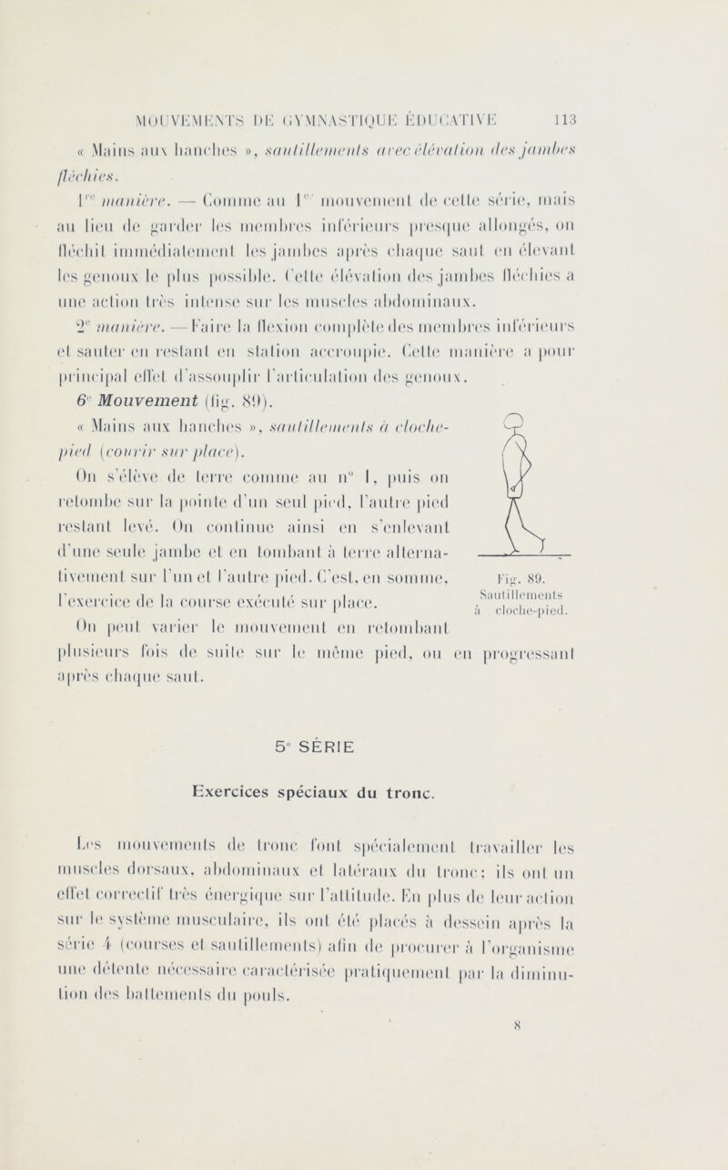 « .Mjliiis ;m\ liaiiclK's », satilillriiiciils arcc rléralioii des janilu's /îécliicx. 1' mauicvc. — (loiiiiiie au I' iiioiivuiikmiI de (•(die s('Tie, mais au li(Mi (le j^aiah'r les ui(miiI)I('s iuleri(!ui‘s |)r(‘S(|ii(^ allou^('‘s, ou lli'cliil imuHMlialemeiil k's jaïubcs apri'S elia(|ue saul eu ('devaiiL l('s genoux le plus possihh'. l'elU' ('d('‘valiou d(‘s jambes ll('‘ebies a une aciiou lr('s iub'us(‘ siii’ les museb's abdominaux. manière. — rair(‘ la llc'xioii eompb'dedes m('mbi‘(‘s iidV'rieui s (d sauler (mi i(‘slaul eu slaliou ae(Toupi(‘. (adb* maiii('r(“ a pour priii(‘i|)al ellel d’assouplir rarlieulalioii des g(‘iioux. 6' Mouvement (lig. (S!)). « .Mains aux bauelK's », saulillrumils à cloclic- picd [cojiri)‘ SH)' place). On s'('d(‘ve de lerre eoiuiiK' an n I, |)iiis on r(doiub(' sur la piuiib' d’nn seul pied, l’aulre pied r('slanl lev(‘. Ou eoiilinue ainsi en s’eid('vanl d’niK' s(Mde jambe (d (ui lombaiil à U'ri-e allerna- liv(Miienl sur runet l’anlre pi(‘d. C’esl, en soiniiu', r(‘X(M‘eic(; d(‘ la eours(‘ ex('‘enl(' sur plae(‘. Ou p(Mil varier le mouvemeiil (Mi r(dombaiil |diisi(Mirs lois (U; suile sur b* iiuniie pied, ou en j)rogr('ssanl apri's eba(|n(^ saul. S;iulill('iiieiils à cl()c'li('-j)ic(l. 5 SERIE Exercices spéciaux du tronc. Les moiivenieuls de Iroiie foui sp('eial(Mn('iil Iravailb'r b's muscbis dorsaux, abdominaux el lab'raiix du li'oiie: ils oui un clIVd eorr(H“lir lr('>s éiK'rgmpu' sur rallilmb'. loi plus d(‘ b'iir aelioii siii- b'sysb'mie musculaire, ils oui ('d(> ))lae(‘s cà desstdu apr(‘s la sei'i(î \ (courses el saiilillmueiils) alin de pi'oeur(‘i‘ à rorgaiiisiiu^ uiK' (bdeiile U('e('ssaii'(‘earael('ris(‘e praliipiemeul par la dimiuu- liou d('s balb'iiieiils du pouls. s